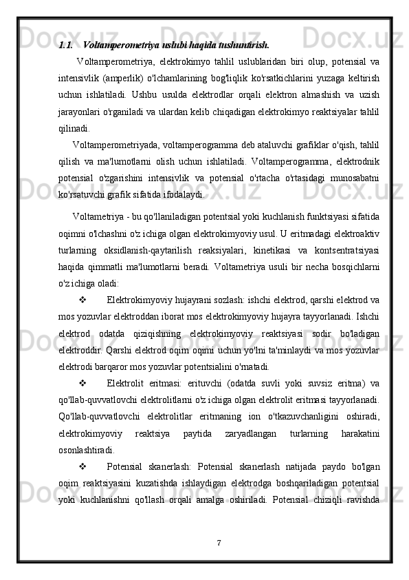 1.1. Voltamperometriya uslubi haqida tushuntirish .
  Voltamperometriya,   elektrokimyo   tahlil   uslublaridan   biri   olup,   potensial   va
intensivlik   (amperlik)   o'lchamlarining   bog'liqlik   ko'rsatkichlarini   yuzaga   keltirish
uchun   ishlatiladi.   Ushbu   usulda   elektrodlar   orqali   elektron   almashish   va   uzish
jarayonlari o'rganiladi va ulardan kelib chiqadigan elektrokimyo reaktsiyalar tahlil
qilinadi.
Voltamperometriyada, voltamperogramma deb ataluvchi grafiklar o'qish, tahlil
qilish   va   ma'lumotlarni   olish   uchun   ishlatiladi.   Voltamperogramma,   elektrodnik
potensial   o'zgarishini   intensivlik   va   potensial   o'rtacha   o'rtasidagi   munosabatni
ko'rsatuvchi grafik sifatida ifodalaydi.
Voltametriya - bu qo'llaniladigan potentsial yoki kuchlanish funktsiyasi sifatida
oqimni o'lchashni o'z ichiga olgan elektrokimyoviy usul. U eritmadagi elektroaktiv
turlarning   oksidlanish-qaytarilish   reaksiyalari,   kinetikasi   va   kontsentratsiyasi
haqida   qimmatli   ma'lumotlarni   beradi.   Voltametriya   usuli   bir   necha   bosqichlarni
o'z ichiga oladi:
 Elektrokimyoviy hujayrani sozlash: ishchi elektrod, qarshi elektrod va
mos yozuvlar elektroddan iborat mos elektrokimyoviy hujayra tayyorlanadi. Ishchi
elektrod   odatda   qiziqishning   elektrokimyoviy   reaktsiyasi   sodir   bo'ladigan
elektroddir. Qarshi elektrod oqim oqimi uchun yo'lni ta'minlaydi va mos yozuvlar
elektrodi barqaror mos yozuvlar potentsialini o'rnatadi.
 Elektrolit   eritmasi:   erituvchi   (odatda   suvli   yoki   suvsiz   eritma)   va
qo'llab-quvvatlovchi elektrolitlarni o'z ichiga olgan elektrolit eritmasi tayyorlanadi.
Qo'llab-quvvatlovchi   elektrolitlar   eritmaning   ion   o'tkazuvchanligini   oshiradi,
elektrokimyoviy   reaktsiya   paytida   zaryadlangan   turlarning   harakatini
osonlashtiradi.
 Potensial   skanerlash:   Potensial   skanerlash   natijada   paydo   bo'lgan
oqim   reaktsiyasini   kuzatishda   ishlaydigan   elektrodga   boshqariladigan   potentsial
yoki   kuchlanishni   qo'llash   orqali   amalga   oshiriladi.   Potensial   chiziqli   ravishda
7 