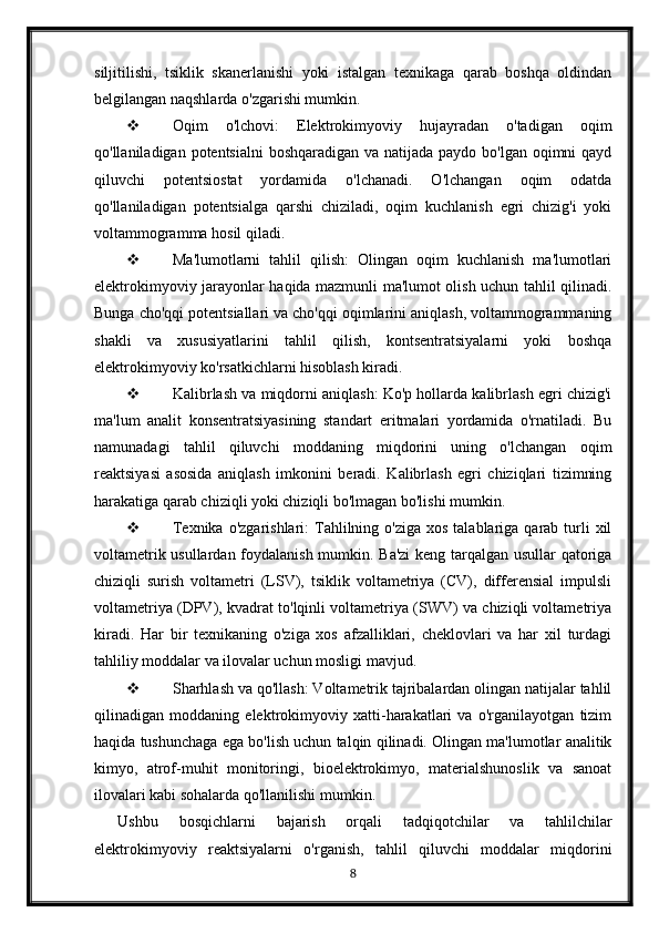 siljitilishi,   tsiklik   skanerlanishi   yoki   istalgan   texnikaga   qarab   boshqa   oldindan
belgilangan naqshlarda o'zgarishi mumkin.
 Oqim   o'lchovi:   Elektrokimyoviy   hujayradan   o'tadigan   oqim
qo'llaniladigan potentsialni  boshqaradigan va natijada paydo bo'lgan oqimni  qayd
qiluvchi   potentsiostat   yordamida   o'lchanadi.   O'lchangan   oqim   odatda
qo'llaniladigan   potentsialga   qarshi   chiziladi,   oqim   kuchlanish   egri   chizig'i   yoki
voltammogramma hosil qiladi.
 Ma'lumotlarni   tahlil   qilish:   Olingan   oqim   kuchlanish   ma'lumotlari
elektrokimyoviy jarayonlar haqida mazmunli ma'lumot olish uchun tahlil qilinadi.
Bunga cho'qqi potentsiallari va cho'qqi oqimlarini aniqlash, voltammogrammaning
shakli   va   xususiyatlarini   tahlil   qilish,   kontsentratsiyalarni   yoki   boshqa
elektrokimyoviy ko'rsatkichlarni hisoblash kiradi.
 Kalibrlash va miqdorni aniqlash: Ko'p hollarda kalibrlash egri chizig'i
ma'lum   analit   konsentratsiyasining   standart   eritmalari   yordamida   o'rnatiladi.   Bu
namunadagi   tahlil   qiluvchi   moddaning   miqdorini   uning   o'lchangan   oqim
reaktsiyasi   asosida   aniqlash   imkonini   beradi.   Kalibrlash   egri   chiziqlari   tizimning
harakatiga qarab chiziqli yoki chiziqli bo'lmagan bo'lishi mumkin.
 Texnika  o'zgarishlari:   Tahlilning o'ziga  xos  talablariga  qarab turli  xil
voltametrik usullardan foydalanish mumkin. Ba'zi keng tarqalgan usullar qatoriga
chiziqli   surish   voltametri   (LSV),   tsiklik   voltametriya   (CV),   differensial   impulsli
voltametriya (DPV), kvadrat to'lqinli voltametriya (SWV) va chiziqli voltametriya
kiradi.   Har   bir   texnikaning   o'ziga   xos   afzalliklari,   cheklovlari   va   har   xil   turdagi
tahliliy moddalar va ilovalar uchun mosligi mavjud.
 Sharhlash va qo'llash: Voltametrik tajribalardan olingan natijalar tahlil
qilinadigan   moddaning   elektrokimyoviy   xatti-harakatlari   va   o'rganilayotgan   tizim
haqida tushunchaga ega bo'lish uchun talqin qilinadi. Olingan ma'lumotlar analitik
kimyo,   atrof-muhit   monitoringi,   bioelektrokimyo,   materialshunoslik   va   sanoat
ilovalari kabi sohalarda qo'llanilishi mumkin.
Ushbu   bosqichlarni   bajarish   orqali   tadqiqotchilar   va   tahlilchilar
elektrokimyoviy   reaktsiyalarni   o'rganish,   tahlil   qiluvchi   moddalar   miqdorini
8 