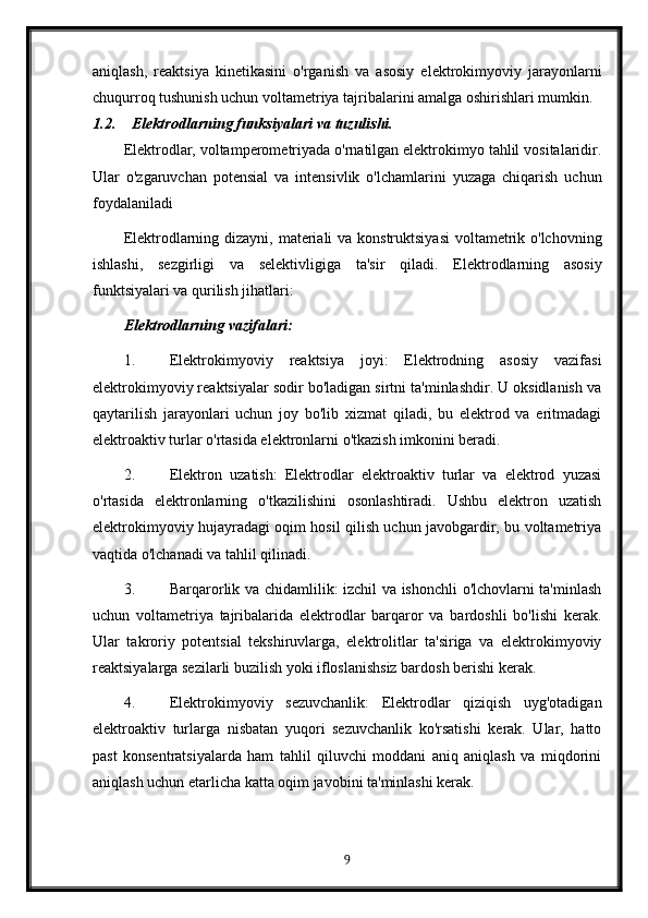 aniqlash,   reaktsiya   kinetikasini   o'rganish   va   asosiy   elektrokimyoviy   jarayonlarni
chuqurroq tushunish uchun voltametriya tajribalarini amalga oshirishlari mumkin. 
1.2. Elektrodlarning funksiyalari v a tuzulishi.
Elektrodlar, voltamperometriyada o'rnatilgan elektrokimyo tahlil vositalaridir.
Ular   o'zgaruvchan   potensial   va   intensivlik   o'lchamlarini   yuzaga   chiqarish   uchun
foydalaniladi
Elektrodlarning dizayni, materiali  va konstruktsiyasi  voltametrik o'lchovning
ishlashi,   sezgirligi   va   selektivligiga   ta'sir   qiladi.   Elektrodlarning   asosiy
funktsiyalari va qurilish jihatlari:
Elektrodlarning vazifalari:
1. Elektrokimyoviy   reaktsiya   joyi:   Elektrodning   asosiy   vazifasi
elektrokimyoviy reaktsiyalar sodir bo'ladigan sirtni ta'minlashdir. U oksidlanish va
qaytarilish   jarayonlari   uchun   joy   bo'lib   xizmat   qiladi,   bu   elektrod   va   eritmadagi
elektroaktiv turlar o'rtasida elektronlarni o'tkazish imkonini beradi.
2. Elektron   uzatish:   Elektrodlar   elektroaktiv   turlar   va   elektrod   yuzasi
o'rtasida   elektronlarning   o'tkazilishini   osonlashtiradi.   Ushbu   elektron   uzatish
elektrokimyoviy hujayradagi oqim hosil qilish uchun javobgardir, bu voltametriya
vaqtida o'lchanadi va tahlil qilinadi.
3. Barqarorlik va chidamlilik: izchil va ishonchli o'lchovlarni ta'minlash
uchun   voltametriya   tajribalarida   elektrodlar   barqaror   va   bardoshli   bo'lishi   kerak.
Ular   takroriy   potentsial   tekshiruvlarga,   elektrolitlar   ta'siriga   va   elektrokimyoviy
reaktsiyalarga sezilarli buzilish yoki ifloslanishsiz bardosh berishi kerak.
4. Elektrokimyoviy   sezuvchanlik:   Elektrodlar   qiziqish   uyg'otadigan
elektroaktiv   turlarga   nisbatan   yuqori   sezuvchanlik   ko'rsatishi   kerak.   Ular,   hatto
past   konsentratsiyalarda   ham   tahlil   qiluvchi   moddani   aniq   aniqlash   va   miqdorini
aniqlash uchun etarlicha katta oqim javobini ta'minlashi kerak.
9 