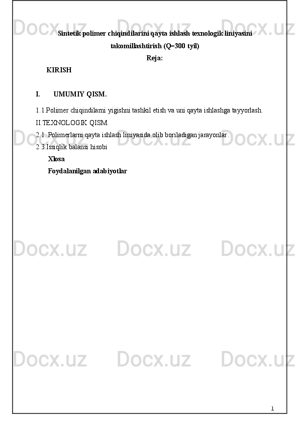 Sintetik polimer chiqindilаrini qаytа ishlаsh texnologik liniyasini
tаkomillаshtirish (Q=300 tyil)
Reja:
 KIRISH     
I. UMUMIY QISM.
1.1.Polimer chiqindilarni yigishni tashkil etish va uni qayta ishlashga tayyorlash.
II.TEXNOLOGIK QISM.
2.1. Polimerlarni qayta ishlash liniyasida olib boriladigan jarayonlar .
2.3.Issiqlik balansi hisobi
        Xlosa 
        Foydalanilgan adabiyotlar
1 