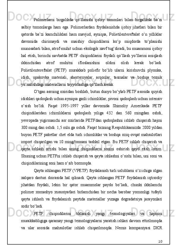 Polimerlarni   birgalikda   qo‘llanishi   ijobiy   tomonlari   bilan   birgalikda   ba’zi
salbiy   tomonlarga   ham   ega.   Polimerlardan   foydalanishda   ijobiy   jihatlari   bilan   bir
qatorda   ba’zi   kamchiliklari   ham   mavjud,   ayniqsa,   Polietilentereftalat   o‘n   yilliklar
davomida   chirimaydi   va   maishiy   chiqindilarni   ko‘p   miqdorda   to‘planishi
munosabati bilan, atrof-muhit uchun ekologik xavf tug‘diradi, bu muammoni ijobiy
hal etish, birinchi navbatda PETF chiqindilarini foydali qo’llash yo’llarini aniqlash
ikkinchidan   atrof   muhitni   ifloslanishini   oldini   olish   kerak   bo‘ladi.
Polietilentereftalat   (PETF)   murakkab   poliefir   bo‘lib   ularni   kirishuvchi   plyonka,
idish,   upakovka   materiali,   shesternyalar,   arqonlar,   tasmalar   va   boshqa   texnik
yo‘nalishdagi materiallarni tayyorlashga qo‘llash kerak.
O‘tgan asrning oxiridan boshlab, butun dunyo bo‘ylab PETF asosida quyish
idishlari qadoqlash uchun ayniqsa gazli ichimliklar, pivoni qadoqlash uchun intensiv
o‘sish   bo‘ldi.   Faqat   1995-1997   yillar   davomida   Shimoliy   Amerikada   PETF
chiqindilaridan   ichimliklarni   qadoqlash   yiliga   432   dan   560   mingdan   oshdi,
yevropada   yigirmanchi   asr   oxirlarida   PETFdan   qadoqlashni   ishlab   chiqarish   hajmi
300 ming.dan oshdi. 1,5 mln.ga oshdi. Faqat bizning Respublikamizda 2000 yildan
buyon PETF paketlar chet elda turli ichimliklar va boshqa oziq-ovqat mahsulotlari
import   chiqarilgan  va  10 ming/tonnani  tashkil  etgan.  Bu  PETF ishlab  chiqarish  va
qayta   ishlash   ortishi   bilan   uning   chiqindilarni   sonini   oshirish   qayd   etish   lozim.
Shuning uchun PETFni ishlab chiqarish va qayta ishlashni o‘sishi bilan, uni soni va
chiqindilarining soni ham o‘sib bormoqda.
Qayta ishlangan PETF (VPETF) foydalanish turli uslublarni o‘z ichiga olgan
xalqaro   dasturi   doirasida   hal   qilinadi.   Qayta   ishlangan   PETF   foydalanish   iqtisodiy
jihatdan   foydali,   lekin   bir   qator   muammolar   paydo   bo‘ladi,   chunki   ikkilamchi
polimer   xomashyo   xususiyatlari   birlamchidan   bir   necha   barobar   yomonligi   tufayli
qayta   ishlash   va   foydalanish   paytida   materiallar   yuzaga   degradatsiya   jarayonlari
sodir bo‘ladi.
PETF   chiqindilarini   tiklanish   yangi   texnologiyalari   va   hajmini
murakkabligiga qaramay yangi texnologiyalarni yaratish ishlari davom ettirilmoqda
va   ular   asosida   mahsulotlar   ishlab   chiqarilmoqda.   Nemis   kompaniyasi   DKR
10 