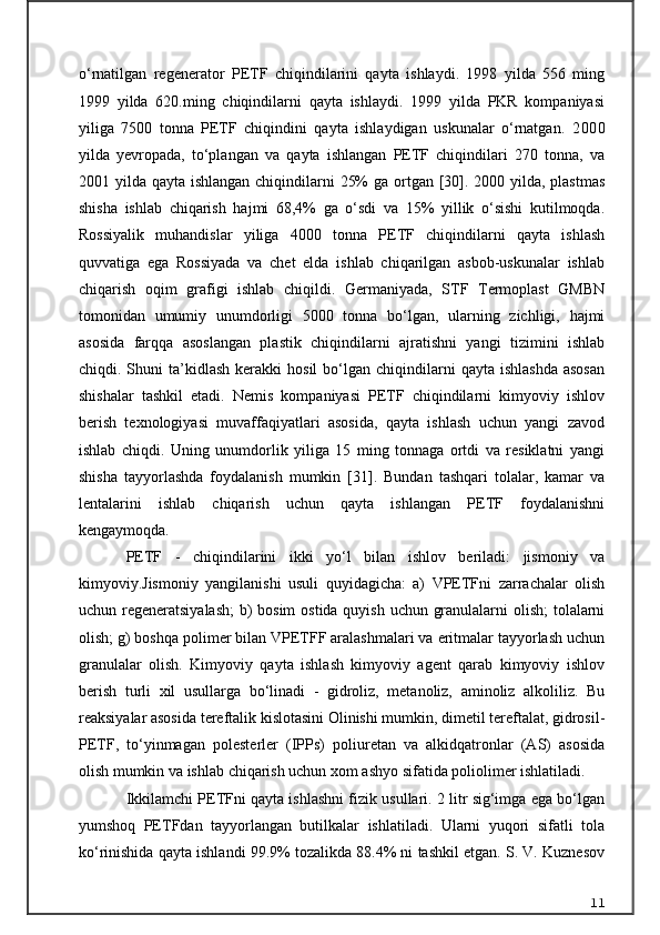 o‘rnatilgan   regenerator   PETF   chiqindilarini   qayta   ishlaydi.   1998   yilda   556   ming
1999   yilda   620.ming   chiqindilarni   qayta   ishlaydi.   1999   yilda   PKR   kompaniyasi
yiliga   7500   tonna   PETF   chiqindini   qayta   ishlaydigan   uskunalar   o‘rnatgan.   2000
yilda   yevropada,   to‘plangan   va   qayta   ishlangan   PETF   chiqindilari   270   tonna,   va
2001 yilda qayta ishlangan chiqindilarni  25%  ga ortgan [30]. 2000 yilda, plastmas
shisha   ishlab   chiqarish   hajmi   68,4%   ga   o‘sdi   va   15%   yillik   o‘sishi   kutilmoqda.
Rossiyalik   muhandislar   yiliga   4000   tonna   PETF   chiqindilarni   qayta   ishlash
quvvatiga   ega   Rossiyada   va   chet   elda   ishlab   chiqarilgan   asbob-uskunalar   ishlab
chiqarish   oqim   grafigi   ishlab   chiqildi.   Germaniyada,   STF   Termoplast   GMBN
tomonidan   umumiy   unumdorligi   5000   tonna   bo‘lgan,   ularning   zichligi,   hajmi
asosida   farqqa   asoslangan   plastik   chiqindilarni   ajratishni   yangi   tizimini   ishlab
chiqdi.  Shuni   ta’kidlash   kerakki   hosil   bo‘lgan   chiqindilarni  qayta  ishlashda  asosan
shishalar   tashkil   etadi.   Nemis   kompaniyasi   PETF   chiqindilarni   kimyoviy   ishlov
berish   texnologiyasi   muvaffaqiyatlari   asosida,   qayta   ishlash   uchun   yangi   zavod
ishlab   chiqdi.   Uning   unumdorlik   yiliga   15   ming   tonnaga   ortdi   va   resiklatni   yangi
shisha   tayyorlashda   foydalanish   mumkin   [31].   Bundan   tashqari   tolalar,   kamar   va
lentalarini   ishlab   chiqarish   uchun   qayta   ishlangan   PETF   foydalanishni
kengaymoqda.
PETF   -   chiqindilarini   ikki   yo‘l   bilan   ishlov   beriladi:   jismoniy   va
kimyoviy.Jismoniy   yangilanishi   usuli   quyidagicha:   a)   VPETFni   zarrachalar   olish
uchun regeneratsiyalash;  b)  bosim  ostida quyish uchun granulalarni  olish;  tolalarni
olish; g) boshqa polimer bilan VPETFF aralashmalari va eritmalar tayyorlash uchun
granulalar   olish.   Kimyoviy   qayta   ishlash   kimyoviy   agent   qarab   kimyoviy   ishlov
berish   turli   xil   usullarga   bo‘linadi   -   gidroliz,   metanoliz,   aminoliz   alkoliliz.   Bu
reaksiyalar asosida tereftalik kislotasini Olinishi mumkin, dimetil tereftalat, gidrosil-
PETF,   to‘yinmagan   polesterler   (IPPs)   poliuretan   va   alkidqatronlar   (AS)   asosida
olish mumkin va ishlab chiqarish uchun xom ashyo sifatida poliolimer ishlatiladi.
Ikkilamchi PETFni qayta ishlashni fizik usullari. 2 litr sig‘imga ega bo‘lgan
yumshoq   PETFdan   tayyorlangan   butilkalar   ishlatiladi.   Ularni   yuqori   sifatli   tola
ko‘rinishida qayta ishlandi 99.9% tozalikda 88.4% ni tashkil etgan. S. V. Kuznesov
11 