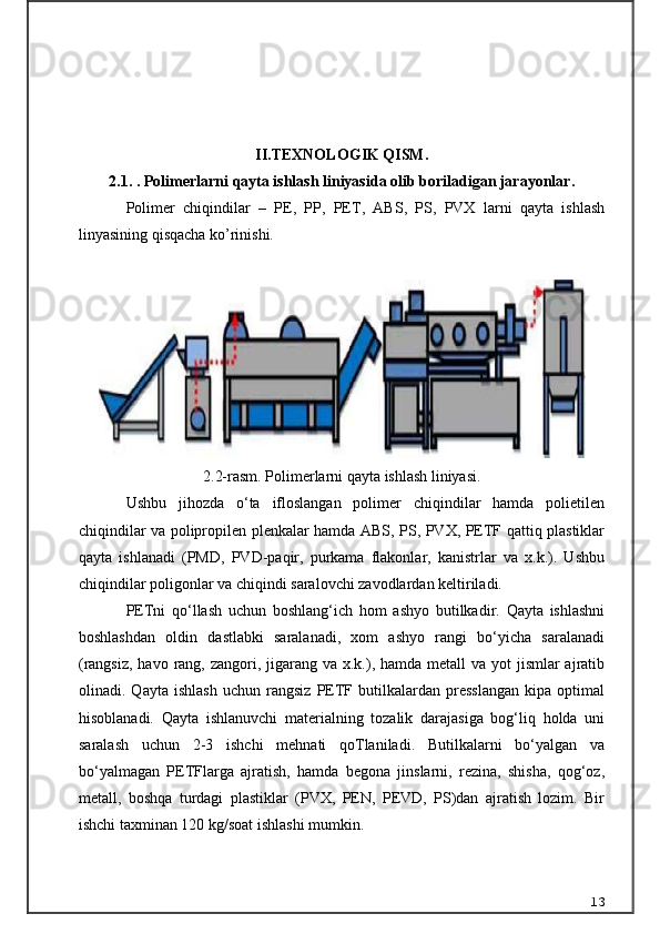 II.TEXNOLOGIK QISM.
2.1.  . Polimerlarni qayta ishlash liniyasida olib boriladigan jarayonlar .
Polimer   chiqindilar   –   PE,   PP,   PET,   ABS,   PS,   PVX   larni   qayta   ishlash
linyasining qisqacha ko’rinishi.
2.2-rasm. Polimerlarni qayta ishlash liniyasi.
Ushbu   jihozda   o‘ta   ifloslangan   polimer   chiqindilar   hamda   polietilen
chiqindilar va polipropilen plenkalar hamda ABS, PS, PVX, PETF qattiq plastiklar
qayta   ishlanadi   (PMD,   PVD-paqir,   purkama   flakonlar,   kanistrlar   va   x.k.).   Ushbu
chiqindilar poligonlar va chiqindi saralovchi zavodlardan keltiriladi.
PETni   qo‘llash   uchun   boshlang‘ich   hom   ashyo   butilkadir.   Qayta   ishlashni
boshlashdan   oldin   dastlabki   saralanadi,   xom   ashyo   rangi   bo‘yicha   saralanadi
(rangsiz,  havo rang, zangori, jigarang va x.k.), hamda metall  va yot  jismlar  ajratib
olinadi.   Qayta   ishlash   uchun   rangsiz   PETF   butilkalardan   presslangan   kipa   optimal
hisoblanadi.   Qayta   ishlanuvchi   materialning   tozalik   darajasiga   bog‘liq   holda   uni
saralash   uchun   2-3   ishchi   mehnati   qoTlaniladi.   Butilkalarni   bo‘yalgan   va
bo‘yalmagan   PETFlarga   ajratish,   hamda   begona   jinslarni,   rezina,   shisha,   qog‘oz,
metall,   boshqa   turdagi   plastiklar   (PVX,   PEN,   PEVD,   PS)dan   ajratish   lozim.   Bir
ishchi taxminan 120 kg/soat ishlashi mumkin.
13 