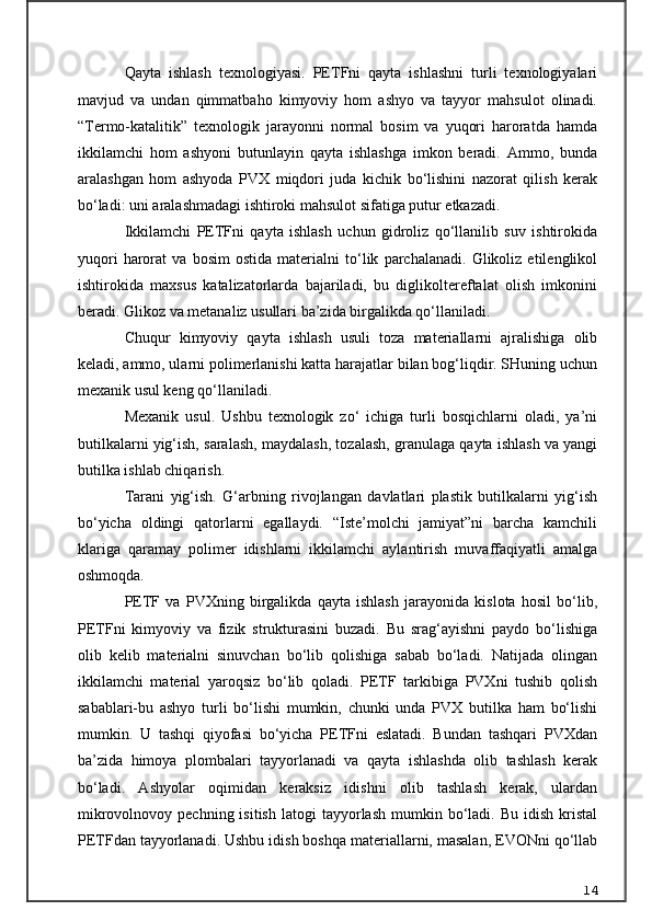 Qayta   ishlash   texnologiyasi.   PETFni   qayta   ishlashni   turli   texnologiyalari
mavjud   va   undan   qimmatbaho   kimyoviy   hom   ashyo   va   tayyor   mahsulot   olinadi.
“Termo-katalitik”   texnologik   jarayonni   normal   bosim   va   yuqori   haroratda   hamda
ikkilamchi   hom   ashyoni   butunlayin   qayta   ishlashga   imkon   beradi.   Ammo,   bunda
aralashgan   hom   ashyoda   PVX   miqdori   juda   kichik   bo‘lishini   nazorat   qilish   kerak
bo‘ladi: uni aralashmadagi ishtiroki mahsulot sifatiga putur etkazadi.
Ikkilamchi   PETFni   qayta   ishlash   uchun   gidroliz   qo‘llanilib   suv   ishtirokida
yuqori   harorat   va   bosim   ostida   materialni   to‘lik   parchalanadi.   Glikoliz   etilenglikol
ishtirokida   maxsus   katalizatorlarda   bajariladi,   bu   diglikoltereftalat   olish   imkonini
beradi. Glikoz va metanaliz usullari ba’zida birgalikda qo‘llaniladi.
Chuqur   kimyoviy   qayta   ishlash   usuli   toza   materiallarni   ajralishiga   olib
keladi, ammo, ularni polimerlanishi katta harajatlar bilan bog‘liqdir. SHuning uchun
mexanik usul keng qo‘llaniladi.
Mexanik   usul.   Ushbu   texnologik   zo‘   ichiga   turli   bosqichlarni   oladi,   ya’ni
butilkalarni yig‘ish, saralash, maydalash, tozalash, granulaga qayta ishlash va yangi
butilka ishlab chiqarish.
Tarani   yig‘ish.   G‘arbning   rivojlangan   davlatlari   plastik   butilkalarni   yig‘ish
bo‘yicha   oldingi   qatorlarni   egallaydi.   “Iste’molchi   jamiyat”ni   barcha   kamchili
klariga   qaramay   polimer   idishlarni   ikkilamchi   aylantirish   muvaffaqiyatli   amalga
oshmoqda.
PETF   va   PVXning   birgalikda   qayta   ishlash   jarayonida   kislota   hosil   bo‘lib,
PETFni   kimyoviy   va   fizik   strukturasini   buzadi.   Bu   srag‘ayishni   paydo   bo‘lishiga
olib   kelib   materialni   sinuvchan   bo‘lib   qolishiga   sabab   bo‘ladi.   Natijada   olingan
ikkilamchi   material   yaroqsiz   bo‘lib   qoladi.   PETF   tarkibiga   PVXni   tushib   qolish
sabablari-bu   ashyo   turli   bo‘lishi   mumkin,   chunki   unda   PVX   butilka   ham   bo‘lishi
mumkin.   U   tashqi   qiyofasi   bo‘yicha   PETFni   eslatadi.   Bundan   tashqari   PVXdan
ba’zida   himoya   plombalari   tayyorlanadi   va   qayta   ishlashda   olib   tashlash   kerak
bo‘ladi.   Ashyolar   oqimidan   keraksiz   idishni   olib   tashlash   kerak,   ulardan
mikrovolnovoy  pechning  isitish  latogi   tayyorlash  mumkin  bo‘ladi.   Bu  idish  kristal
PETFdan tayyorlanadi. Ushbu idish boshqa materiallarni, masalan, EVONni qo‘llab
14 