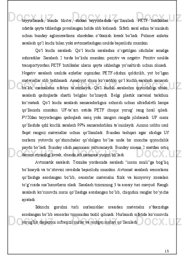 tayyorlanadi,   bunda   blister,   stakan   tayyorlashda   qo‘llaniladi.   PETF   butilkalari
odatda qayta tshlashga presslangan holda olib kelinadi. Sifatli saral ashni ta’minlash
uchun   bunday   aglomeratlarni   shnekdan   o‘tkazish   kerak   bo‘ladi.   Polimer   axlatni
saralash qo‘l kuchi bilan yoki avtomatlashgan usulda bajarilishi mumkin.
Qo‘l   kuchi   saralash.   Qo‘l   kuchi   saralashni   o‘rgatilgan   ishchilar   amalga
oshiradilar.   Saralash   2   turda   bo‘lishi   mumkin:   pozitiv   va   negativ.   Pozitiv   usulda
transportyordan   PETF   butilkalar   ularni   qayta   ishlashga   yo‘naltirsh   uchun   olinadi..
Negativ   saralash   usulida   axlatlar   oqimidan   PETF-idishni   qoldirilib,   yot   bo‘lgan
materiallar olib tashlanadi. Amaliyot shuni ko‘rsatdiki qo‘l kuchli saralash samarali
bo‘lib,   maxsulotni   sifatini   ta’minlaydi.   Qo‘l   kuchli   saralashni   qiyinchiligi   shuki,
saralash   qadoqlarda   shartli   belgilar   bo‘lmaydi.   Belgi   plastik   material   tarkibini
ko‘rsatadi.   Qo‘l   kuchi   saralash   samaradorligini   oshirish   uchun   ultrafialetli   lampa
qo‘llanishi   mumkin.   UF-ta’siri   ostida   PETF   chuqur   yorug‘   rang   hosil   qiladi.
PVXdan   tayyorlangan   qadoqlash   sariq   yoki   zangori   rangda   jilolanadi.   UF   nurni
qo‘llashda qshl kuchli saralash 99% samaradorlikni ta’minlaydi. Ammo ushbu usul
faqat   rangsiz   materiallar   uchun   qo‘llaniladi.   Bundan   tashqari   agar   idishga   Uf
nurlarni   yutuvchi   qo‘shimchalar   qo‘shilgan   bo‘lsa   unda   bir   muncha   qiyinchilik
paydo bo‘ladi. Bunday idish namunasi yaltiramaydi. Bunday smena 2 soatdan ortiq
davom etmasligi kerak, shunda ish samarasi yuqori bo‘ladi.
Avtomatik   saralash.   Texnika   yordamida   saralash   “inson   omili”ga   bog‘liq
bo‘lmaydi  va to‘xtovsiz ravishda bajarilishi  mumkin. Avtomat  saralash  sensorlarni
qo‘llashga   asoslangan   bo‘lib,   sensorlar   materialni   fizik   va   kimyoviy   xossalari
to‘g‘risida ma’lumotlarni oladi. Saralash tizimining 3 ta asosiy turi mavjud. Rangli
saralash ko‘rinuvchi nurni qo‘llashga asoslangan bo‘lib, chiqndini ranglar bo‘yicha
ajratadi.
Ikkinchi   guruhni   turli   nurlanishlar   orasidan   materialni   o‘tkazishga
asoslangan bo‘lib sensorlar tomonidan taxlil qilinadi. Nurlanish sifatida ko‘rinuvchi
yorug‘lik diapazoni infraqizil nurlar va rentgen nurlari qo‘llaniladi.
15 