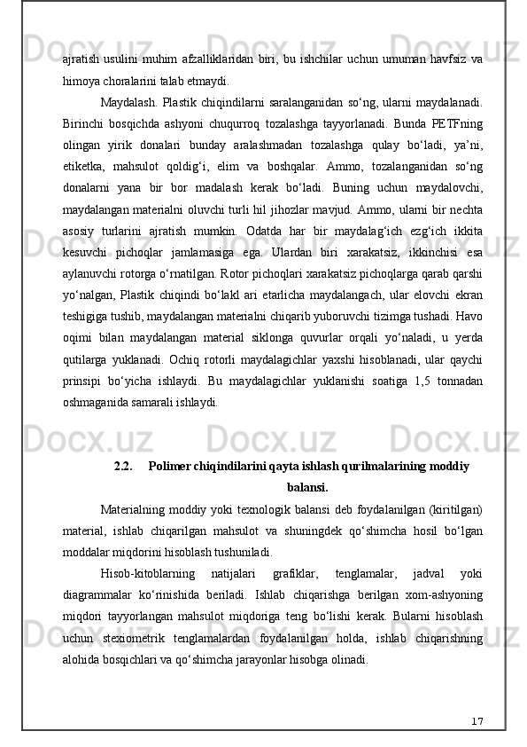 ajratish   usulini   muhim   afzalliklaridan   biri,   bu   ishchilar   uchun   umuman   havfsiz   va
himoya choralarini talab etmaydi.
Maydalash.   Plastik   chiqindilarni   saralanganidan   so‘ng,   ularni   maydalanadi.
Birinchi   bosqichda   ashyoni   chuqurroq   tozalashga   tayyorlanadi.   Bunda   PETFning
olingan   yirik   donalari   bunday   aralashmadan   tozalashga   qulay   bo‘ladi,   ya’ni,
etiketka,   mahsulot   qoldig‘i,   elim   va   boshqalar.   Ammo,   tozalanganidan   so‘ng
donalarni   yana   bir   bor   madalash   kerak   bo‘ladi.   Buning   uchun   maydalovchi,
maydalangan materialni oluvchi turli hil jihozlar mavjud. Ammo, ularni bir nechta
asosiy   turlarini   ajratish   mumkin.   Odatda   har   bir   maydalag‘ich   ezg‘ich   ikkita
kesuvchi   pichoqlar   jamlamasiga   ega.   Ulardan   biri   xarakatsiz,   ikkinchisi   esa
aylanuvchi rotorga o‘rnatilgan. Rotor pichoqlari xarakatsiz pichoqlarga qarab qarshi
yo‘nalgan,   Plastik   chiqindi   bo‘lakl   ari   etarlicha   maydalangach,   ular   elovchi   ekran
teshigiga tushib, maydalangan materialni chiqarib yuboruvchi tizimga tushadi. Havo
oqimi   bilan   maydalangan   material   siklonga   quvurlar   orqali   yo‘naladi,   u   yerda
qutilarga   yuklanadi.   Ochiq   rotorli   maydalagichlar   yaxshi   hisoblanadi,   ular   qaychi
prinsipi   bo‘yicha   ishlaydi.   Bu   maydalagichlar   yuklanishi   soatiga   1,5   tonnadan
oshmaganida samarali ishlaydi.
2.2.  Polimer chiqindilarini qayta ishlash qurilmalarining moddiy
balansi .
Materialning  moddiy  yoki  texnologik  balansi   deb  foydalanilgan  (kiritilgan)
material,   ishlab   chiqarilgan   mahsulot   va   shuningdek   qо‘shimcha   hosil   bо‘lgan
moddalar miqdorini hisoblash tushuniladi.
Hisob-kitoblarning   natijalari   grafiklar,   tenglamalar,   jadval   yoki
diagrammalar   kо‘rinishida   beriladi.   Ishlab   chiqarishga   berilgan   xom-ashyoning
miqdori   tayyorlangan   mahsulot   miqdoriga   teng   bо‘lishi   kerak.   Bularni   hisoblash
uchun   stexiometrik   tenglamalardan   foydalanilgan   holda,   ishlab   chiqarishning
alohida bosqichlari va qо‘shimcha jarayonlar hisobga olinadi.
17 