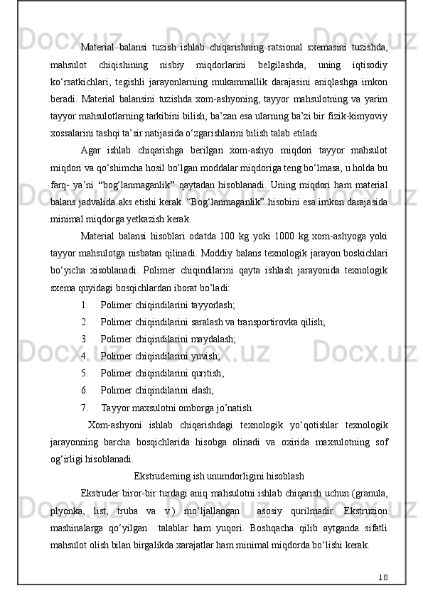 Material   balansi   tuzish   ishlab   chiqarishning   ratsional   sxemasini   tuzishda,
mahsulot   chiqishining   nisbiy   miqdorlarini   belgilashda,   uning   iqtisodiy
kо‘rsatkichlari,   tegishli   jarayonlarning   mukammallik   darajasini   aniqlashga   imkon
beradi.   Material   balansini   tuzishda   xom-ashyoning,   tayyor   mahsulotning   va   yarim
tayyor mahsulotlarning tarkibini bilish, ba’zan esa ularning ba’zi bir fizik-kimyoviy
xossalarini tashqi ta’sir natijasida о‘zgarishlarini bilish talab etiladi.
Agar   ishlab   chiqarishga   berilgan   xom-ashyo   miqdori   tayyor   mahsulot
miqdori va qо‘shimcha hosil bо‘lgan moddalar miqdoriga teng bо‘lmasa, u holda bu
farq-   ya’ni   “ bog‘lanmaganlik ”   qaytadan   hisoblanadi.   Uning   miqdori   ham   material
balans jadvalida aks etishi kerak. “Bog‘lanmaganlik” hisobini esa imkon darajasida
minimal miqdorga yetkazish kerak.
Material   balansi   hisoblari   odatda   100   kg   yoki   1000   kg   xom-ashyoga   yoki
tayyor mahsulotga nisbatan qilinadi.   Moddiy balans texnologik jarayon boskichlari
bо‘yicha   xisoblanadi.   Polimer   chiqindilarini   qayta   ishlash   jarayonida   texnologik
sxema quyidagi bosqichlardan iborat bo’ladi:
1. Polimer chiqindilarini tayyorlash ;
2. Polimer chiqindilarini saralash va transportirovka qilish;
3. Polimer chiqindilarini maydalash;
4. Polimer chiqindilarini yuvish; 
5. Polimer chiqindilarini quritish ;
6. Polimer chiqindilarini elash;
7. Tayyor maxsulotni omborga jo’natish.
  Xom-ashyoni   ishlab   chi q arishdagi   texnologik   yо‘qotishlar   texnologik
jarayonning   barcha   bosqichlarida   hisobga   olinadi   va   oxirida   maxsulotning   sof
og‘irligi hisoblanadi.
E kstruderning ish unumdorligini hisoblash
E kstruder biror-bir turdagi aniq mahsulotni ishlab chiqarish uchun ( granula,
plyonka,   list,   truba   va   v.)   mо‘ljallangan     asosiy   qurilmadir.   Ekstruzion
mashinalarga   qо‘yilgan     talablar   ham   yuqori.   Boshqacha   qilib   aytganda   sifatli
mahsulot olish bilan birgalikda xarajatlar ham minimal miqdorda bо‘lishi kerak. 
18 