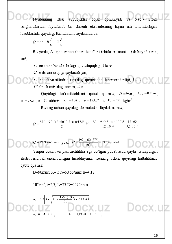 Nyutonning   ideal   suyuqliklar   oqish   qonuniyati   va   Nab:-   Stoke
tenglamalardan   foydalanib   bir   shnenli   ekstruderning   hajmi   ish   unumdorligini
hisoblashda quyidagi formuladan foydalanamiz.
Bu yerda, A- spralsimon shnen kanallari ichida eritmani  oqish koyefitsenti,
sm 3
;
-eritmani kanal ichidagi qovushqoqligi, 
-eritmani orqaga qaytaradigan; 
- shnek va silindr о‘rtasidagi qovushqoqlik samaradorligi, 
- 
shnek oxiridagi bosim, 
Quyidagi   kо‘rsatkichlarni   qabul   qilamiz;   ;   ;
,   ob/min;           kg/m 3
. 
Buning uchun quyidagi formuladan foydalanamiz; 
yoki
Yuqori  bosim   va  past  zichlikka   ega  bо‘lgan  polietilenni   qayta    ishlaydigan
ekstruderni   ish   unumdorligini   hisoblaymiz.     Buning   uchun   quyidagi   kattaliklarni
qabul qilamiz: 
D =90mns; X=1; n=50  ob/min; k =4,18
10 -3
sm 3
;  i=2,3 ;  L=23. D=2070 min. 
;              ;
19 