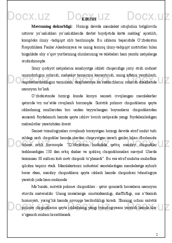 KIRISH    
Mavzuning   dolzarbligi:     Hozirgi   davrda   mamlakat   istiqbolini   belgilovchi
ustuvor   yo’nalishlari   yo’nalishlarida   davlat   buydjetida   katta   mablag’   ajratilib,
kompleks   ilmiy   -tadqiqot   olib   barilmoqda.   Bu   ishlarni   bajarishda   O’zbekiston
Respublikasi Fanlar Akademiyasi va uning tarmoq ilmiy-tadqiqot institutlari bilan
birgalikda oliy o’quv yurtlarining olimlarining va talabalari ham yaxshi natijalarga
erishishmoqda.
Ilmiy   ijodiyot   natijalarini   amaliyotga   ishlab   chiqarishga   joriy   etish   mehnat
unumdorligini oshirish, mahsulot tannarxini kamaytirish, uning sifatini yaxshilash,
raqobatbardoshligini taminlash, eksplutatsiya ko’rsatkichlarini oshirish shakllarida
namoyon bo’ladi.
O’zbekistonda   hozirgi   kunda   kimyo   sanoati   rivojlangan   mamlakatlar
qatorida   tez   sur’atda   rivojlanib   bormoqda.   Sintetik   polimer   chiqindilarini   qayta
ishlashning   omillaridan   biri   undan   tayyorlangan   buyumlarni   chiqindilaridan
samarali  foydalanish  hamda   qayta  ishlov  berish  natijasida  yangi  foydalaniladigan
mahsulotlar yaratishdan iborat.
Sanoat texnologiyalari rivojlanib borayotgan hozirgi davrda atrof muhit turli
xildagi zarli chiqndilar hamda ulardan chiqayotgan zararli gazlar bilan ifloslanishi
tobora   ortib   bormoqda.   ”O’zbekiston   hududida   qattiq   maishiy   chiqindilar
tashlanadigan   230   dan   ortiq   shahar   va   qishloq   chiqindihonalari   mavjud.   Ularda
taxminan 30 million kub metr chiqindi to’planadi”. Bu esa atrof muhitni muhofaza
qilishni   taqozo   etadi.   Mamlakatimiz   industrial   sanotalashgan   mamlakatga   aylinib
borar   ekan,   maishiy   chiqindilarni   qayta   ishlash   hamda   chiqindisiz   tehnologiya
yaratish juda ham muhimdir.
Ma’lumki, sintetik polimer chiqindilari - qator qimmatli hossalarni namoyon
etuvchi   materialdir.   Uning   xossalariga:   mustaxkamligi,   shaffofligi,   nur   o’tkazish
hususiyati,   yorog’lik   hamda   sovuqqa   bardoshliligi   kiradi.   Shuning   uchun   sintetik
polimer chiqindilarini qayta ishlashning yangi texnologiyasini yaratish hamda ular
o’rganish muhim hissoblanadi.
2 
