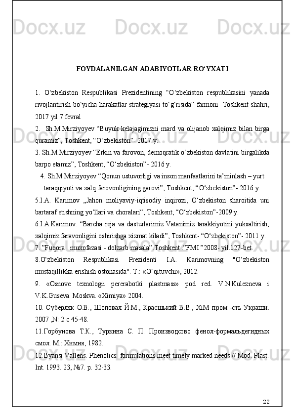 FOYDALANILGAN ADABIYOTLAR RO‘YXATI
1.   O‘zbekiston   Respublikasi   Prezidentining   “O‘zbekiston   respublikasini   yanada
rivojlantirish bo‘yicha harakatlar strategiyasi to‘g‘risida” farmoni   Toshkent shahri,
2017 yil 7 fevral
2.     Sh.M.Mirziyoyev   “Buyuk   kelajagimizni   mard   va   olijanob   xalqimiz   bilan   birga
quramiz”, Toshkent, “O‘zbekiston”- 2017 y.
3. Sh.M.Mirziyoyev “Erkin va farovon, demoqratik o‘zbekiston davlatini birgalikda
barpo etamiz”, Toshkent, “O‘zbekiston”- 2016 y.
4. Sh.M.Mirziyoyev “Qonun ustuvorligi va inson manfaatlarini ta’minlash – yurt
taraqqiyoti va xalq farovonligining garovi”, Toshkent, “O‘zbekiston”- 2016 y.
5.I.A.   Karimov   „Jahon   moliyaviy-iqtisodiy   inqirozi,   O‘zbekiston   sharoitida   uni
bartaraf etishning yo‘llari va choralari“, Toshkent, “O‘zbekiston”-2009 y.
6.I.A.Karimov.   “Barcha   reja   va   dasturlarimiz   Vatanimiz   tarakkiyotini   yuksaltirish,
xalqimiz faravonligini oshirishga xizmat kiladi”, Toshkent- “O‘zbekiston”- 2011 y.
7.  ”Fuqora muxofazasi - dolzarb masala”.Toshkent .”FMI ”2008- yil.127-bet.
8 .O‘zbekiston   Respublikasi   Prezidenti   I.A.   Karimovning   "O‘zbekiston
mustaqillikka erishish ostonasida". T.:  «O‘qituvchi»,  2012.
9 .   «Osnove   texnologii   pererabotki   plastmass»   pod   red.   V.N.Kulezneva   i
V.K.Guseva. Moskva. «Ximiya» 2004.
10 .   Суберляк   О.В.,   Шоповал   Й.М.,   Красшький   В.В.,   XiM   пром   -сть   Украши.
2007 ,N: 2 c 45-48.
11.Горбунова   Т.К.,   Туркина   С.   П.   Производство   фенол-формальдегидных
смол. М.: Химия, 1982.
12. Byansi Vallens. Phenolics: formulations meet timely marked needs // Mod. Plast.
Int. 1993. 23, №7. p. 32-33.
22 