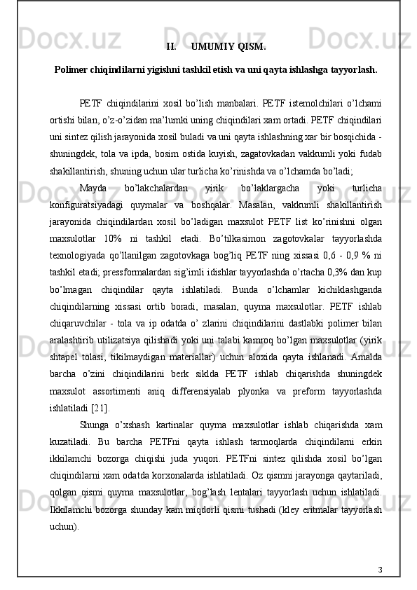 II. UMUMIY QISM.
Polimer chiqindilarni yigishni tashkil etish va uni qayta ishlashga tayyorlash.
PETF   chiqindilarini   xosil   bo’lish   manbalari.   PETF   istemolchilari   o’lchami
ortishi bilan, o’z-o’zidan ma’lumki uning chiqindilari xam ortadi. PETF chiqindilari
uni sintez qilish jarayonida xosil buladi va uni qayta ishlashning xar bir bosqichida -
shuningdek,  tola va  ipda,  bosim  ostida  kuyish,  zagatovkadan   vakkumli  yoki  fudab
shakillantirish, shuning uchun ular turlicha ko’rinishda va o’lchamda bo’ladi;
Mayda   bo’lakchalardan   yirik   bo’laklargacha   yoki   turlicha
konfiguratsiyadagi   quymalar   va   boshqalar.   Masalan,   vakkumli   shakillantirish
jarayonida   chiqindilardan   xosil   bo’ladigan   maxsulot   PETF   list   ko’rinishni   olgan
maxsulotlar   10%   ni   tashkil   etadi.   Bo’tilkasimon   zagotovkalar   tayyorlashda
texnologiyada   qo’llanilgan   zagotovkaga   bog’liq   PETF   ning   xissasi   0,6   -   0,9   %   ni
tashkil etadi; pressformalardan sig’imli idishlar tayyorlashda o’rtacha 0,3% dan kup
bo’lmagan   chiqindilar   qayta   ishlatiladi.   Bunda   o’lchamlar   kichiklashganda
chiqindilarning   xissasi   ortib   boradi,   masalan,   quyma   maxsulotlar.   PETF   ishlab
chiqaruvchilar   -   tola   va   ip   odatda   o’   zlarini   chiqindilarini   dastlabki   polimer   bilan
aralashtirib  utilizatsiya   qilishadi   yoki   uni   talabi   kamroq   bo’lgan   maxsulotlar   (yirik
shtapel   tolasi,   tikilmaydigan   materiallar)   uchun   aloxida   qayta   ishlanadi.   Amalda
barcha   o’zini   chiqindilarini   berk   siklda   PETF   ishlab   chiqarishda   shuningdek
maxsulot   assortimenti   aniq   differensiyalab   plyonka   va   preform   tayyorlashda
ishlatiladi [ 21 ].
Shunga   o’xshash   kartinalar   quyma   maxsulotlar   ishlab   chiqarishda   xam
kuzatiladi.   Bu   barcha   PETFni   qayta   ishlash   tarmoqlarda   chiqindilarni   erkin
ikkilamchi   bozorga   chiqishi   juda   yuqori.   PETFni   sintez   qilishda   xosil   bo’lgan
chiqindilarni xam odatda korxonalarda ishlatiladi. Oz qismni jarayonga qaytariladi,
qolgan   qismi   quyma   maxsulotlar,   bog’lash   lentalari   tayyorlash   uchun   ishlatiladi.
Ikkilamchi bozorga shunday kam miqdorli qismi tushadi (kley eritmalar tayyorlash
uchun).
3 