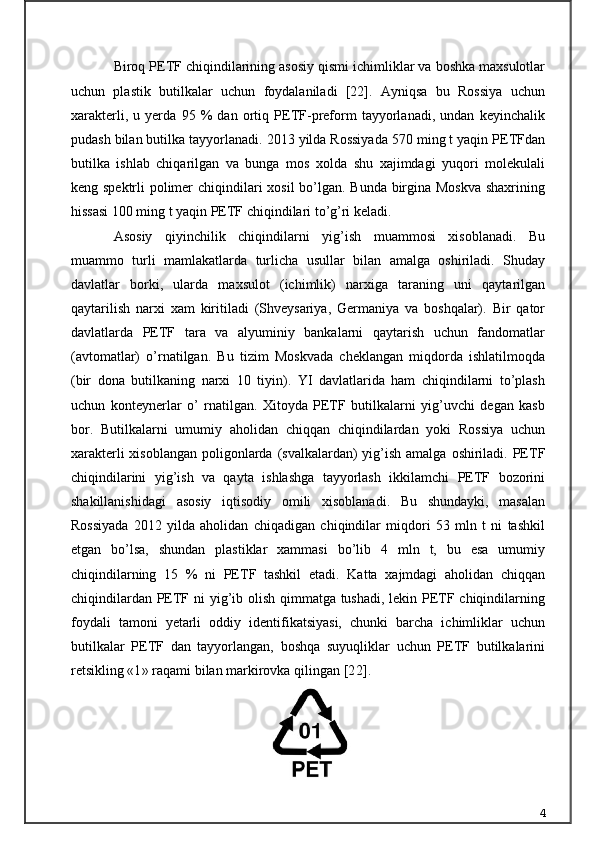 Biroq PETF chiqindilarining asosiy qismi ichimliklar va boshka maxsulotlar
uchun   plastik   butilkalar   uchun   foydalaniladi   [22].   Ayniqsa   bu   Rossiya   uchun
xarakterli,   u   yerda   95   %   dan   ortiq   PETF-preform   tayyorlanadi,   undan   keyinchalik
pudash bilan butilka tayyorlanadi. 2013 yilda Rossiyada 570 ming t yaqin PETFdan
butilka   ishlab   chiqarilgan   va   bunga   mos   xolda   shu   xajimdagi   yuqori   molekulali
keng spektrli polimer  chiqindilari xosil  bo’lgan. Bunda birgina Moskva  shaxrining
hissasi 100 ming t yaqin PETF chiqindilari to’g’ri keladi.
Asosiy   qiyinchilik   chiqindilarni   yig’ish   muammosi   xisoblanadi.   Bu
muammo   turli   mamlakatlarda   turlicha   usullar   bilan   amalga   oshiriladi.   Shuday
davlatlar   borki,   ularda   maxsulot   (ichimlik)   narxiga   taraning   uni   qaytarilgan
qaytarilish   narxi   xam   kiritiladi   (Shveysariya,   Germaniya   va   boshqalar).   Bir   qator
davlatlarda   PETF   tara   va   alyuminiy   bankalarni   qaytarish   uchun   fandomatlar
(avtomatlar)   o’rnatilgan.   Bu   tizim   Moskvada   cheklangan   miqdorda   ishlatilmoqda
(bir   dona   butilkaning   narxi   10   tiyin).   YI   davlatlarida   ham   chiqindilarni   to’plash
uchun   konteynerlar   o’   rnatilgan.   Xitoyda   PETF   butilkalarni   yig’uvchi   degan   kasb
bor.   Butilkalarni   umumiy   aholidan   chiqqan   chiqindilardan   yoki   Rossiya   uchun
xarakterli  xisoblangan  poligonlarda  (svalkalardan)  yig’ish amalga  oshiriladi. PETF
chiqindilarini   yig’ish   va   qayta   ishlashga   tayyorlash   ikkilamchi   PETF   bozorini
shakillanishidagi   asosiy   iqtisodiy   omili   xisoblanadi.   Bu   shundayki,   masalan
Rossiyada   2012   yilda   aholidan   chiqadigan   chiqindilar   miqdori   53   mln   t   ni   tashkil
etgan   bo’lsa,   shundan   plastiklar   xammasi   bo’lib   4   mln   t,   bu   esa   umumiy
chiqindilarning   15   %   ni   PETF   tashkil   etadi.   Katta   xajmdagi   aholidan   chiqqan
chiqindilardan PETF ni  yig’ib olish qimmatga tushadi, lekin PETF chiqindilarning
foydali   tamoni   yetarli   oddiy   identifikatsiyasi,   chunki   barcha   ichimliklar   uchun
butilkalar   PETF   dan   tayyorlangan,   boshqa   suyuqliklar   uchun   PETF   butilkalarini
retsikling « 1 » raqami bilan markirovka qilingan [ 22 ].
4 