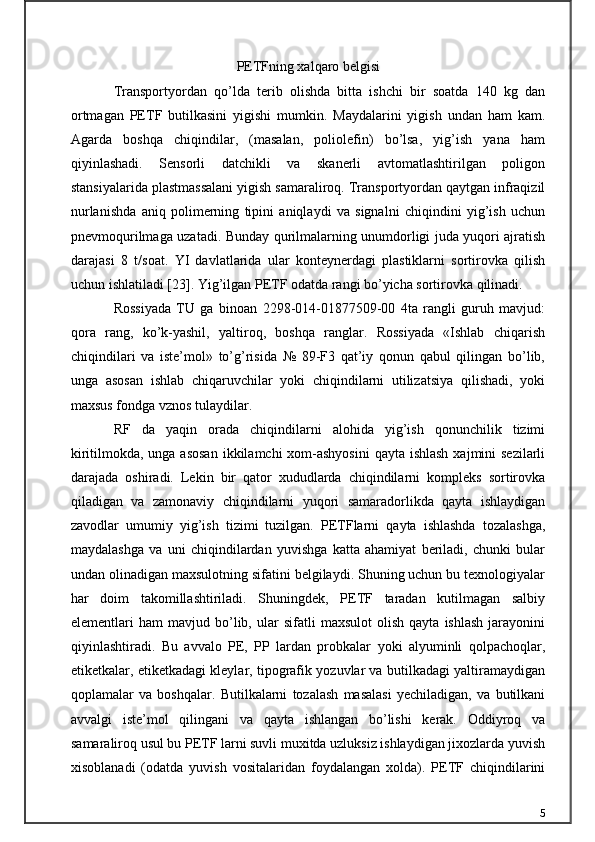 PETFning xalqaro belgisi
Transportyordan   qo’lda   terib   olishda   bitta   ishchi   bir   soatda   140   kg   dan
ortmagan   PETF   butilkasini   yigishi   mumkin.   Maydalarini   yigish   undan   ham   kam.
Agarda   boshqa   chiqindilar,   (masalan,   poliolefin)   bo’lsa,   yig’ish   yana   ham
qiyinlashadi.   Sensorli   datchikli   va   skanerli   avtomatlashtirilgan   poligon
stansiyalarida plastmassalani yigish samaraliroq. Transportyordan qaytgan infraqizil
nurlanishda   aniq   polimerning   tipini   aniqlaydi   va   signalni   chiqindini   yig’ish   uchun
pnevmoqurilmaga uzatadi. Bunday qurilmalarning unumdorligi juda yuqori ajratish
darajasi   8   t/soat.   YI   davlatlarida   ular   konteynerdagi   plastiklarni   sortirovka   qilish
uchun ishlatiladi [23]. Yig’ilgan PETF odatda rangi bo’yicha sortirovka qilinadi.
Rossiyada   TU   ga   binoan   2298-014-01877509-00   4ta   rangli   guruh   mavjud:
qora   rang,   ko’k-yashil,   yaltiroq,   boshqa   ranglar.   Rossiyada   «Ishlab   chiqarish
chiqindilari   va   iste’mol»   to’g’risida   №   89-F3   qat’iy   qonun   qabul   qilingan   bo’lib,
unga   asosan   ishlab   chiqaruvchilar   yoki   chiqindilarni   utilizatsiya   qilishadi,   yoki
maxsus fondga vznos tulaydilar.
RF   da   yaqin   orada   chiqindilarni   alohida   yig’ish   qonunchilik   tizimi
kiritilmokda, unga asosan  ikkilamchi xom-ashyosini  qayta ishlash  xajmini sezilarli
darajada   oshiradi.   Lekin   bir   qator   xududlarda   chiqindilarni   kompleks   sortirovka
qiladigan   va   zamonaviy   chiqindilarni   yuqori   samaradorlikda   qayta   ishlaydigan
zavodlar   umumiy   yig’ish   tizimi   tuzilgan.   PETFlarni   qayta   ishlashda   tozalashga,
maydalashga   va   uni   chiqindilardan   yuvishga   katta   ahamiyat   beriladi,   chunki   bular
undan olinadigan maxsulotning sifatini belgilaydi. Shuning uchun bu texnologiyalar
har   doim   takomillashtiriladi.   Shuningdek,   PETF   taradan   kutilmagan   salbiy
elementlari   ham   mavjud  bo’lib,  ular   sifatli   maxsulot   olish   qayta   ishlash   jarayonini
qiyinlashtiradi.   Bu   avvalo   PE,   PP   lardan   probkalar   yoki   alyuminli   qolpachoqlar,
etiketkalar, etiketkadagi kleylar, tipografik yozuvlar va butilkadagi yaltiramaydigan
qoplamalar   va   boshqalar.   Butilkalarni   tozalash   masalasi   yechiladigan,   va   butilkani
avvalgi   iste’mol   qilingani   va   qayta   ishlangan   bo’lishi   kerak.   Oddiyroq   va
samaraliroq usul bu PETF larni suvli muxitda uzluksiz ishlaydigan jixozlarda yuvish
xisoblanadi   (odatda   yuvish   vositalaridan   foydalangan   xolda).   PETF   chiqindilarini
5 
