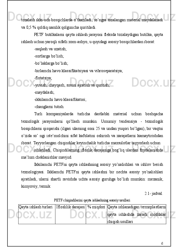tozalash ikki-uch bosqichlarda o’tkaziladi, so’ngra tozalangan material maydalanadi
va 0,5 % qoldiq namlik qolguncha quritiladi.
PETF butilkalarni qayta ishlash jarayoni fleksda tozalaydigan butilka, qayta
ishlash uchun yaroqli sifatli xom-ashyo, u quyidagi asosiy bosqichlardan iborat:
-saqlash va uzatish;
-sortlarga bo’lish;
-bo’laklarga bo’lish;
-birlamchi havo klassifikatsiyasi va vibroseparatsiya;
-flotatsiya;
-yuvish, chayqash, suvini ajratish va quritish;
-maydalash;
-ikkilamchi havo klassifikatori;
-changlarni tutish.
Turli   kompaniyalarda   turlicha   dastlabki   material   uchun   boshqacha
texnologik   jarayonlarni   qo’llash   mumkin.   Umumiy   tendensiya   -   texnologik
bosqichlarni qisqarishi (ilgari ularning soni 25 va undan yuqori bo’lgan), bir vaqtni
o’zida   so’   ngi   iste’molchini   sifat   kafolatini   oshirish   va   xarajatlarni   kamaytirishdan
iborat. Tayyorlangan chiqindilar keyinchalik turlicha maxsulotlar tayyorlash uchun
ishlatiladi. Chiqindilarning ifloslik darajasiga bog’liq ulardan foydalanishda
ma’lum cheklanishlar mavjud.
Ikkilamchi   PETFni   qayta   ishlashning   asosiy   yo’nalishlari   va   ishlov   berish
texnologiyasi.   Ikklamchi   PETFni   qayta   ishlashni   bir   nechta   asosiy   yo’nalishlari
ajratiladi,   ularni   shartli   ravishda   uchta   asosiy   guruhga   bo’lish   mumkin:   mexanik,
kimyoviy, termik.
2.1- jadval.
PETF chiqindilarini qayta ishlashning asosiy usullari
Qayta ishlash turlari Ifloslilik darajasi % miqdori Qayta ishlanadigan termoplastlarni
qayta   ishlashda   zararli   moddalar
chiqish usullari
6 