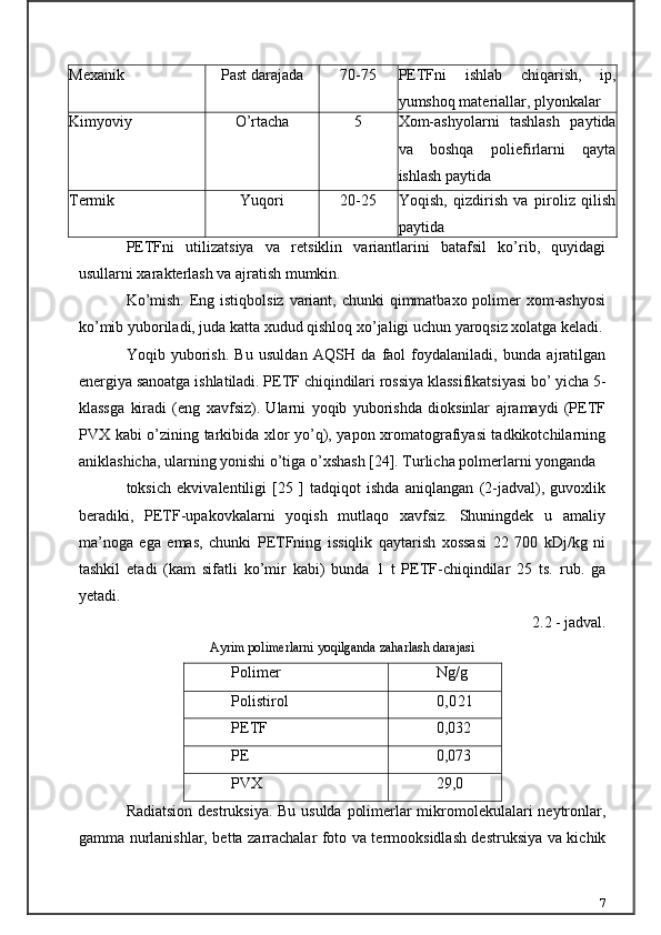 Mexanik Past darajada 70-75 PETFni   ishlab   chiqarish,   ip,
yumshoq materiallar, plyonkalar
Kimyoviy O’rtacha 5 Xom-ashyolarni   tashlash   paytida
va   boshqa   poliefirlarni   qayta
ishlash paytida
Termik Yuqori 20-25 Yoqish,   qizdirish   va   piroliz   qilish
paytida
PETFni   utilizatsiya   va   retsiklin   variantlarini   batafsil   ko’rib,   quyidagi
usullarni xarakterlash va ajratish mumkin.
Ko’mish. Eng istiqbolsiz  variant, chunki qimmatbaxo polimer  xom-ashyosi
ko’mib yuboriladi, juda katta xudud qishloq xo’jaligi uchun yaroqsiz xolatga keladi.
Yoqib   yuborish.   Bu   usuldan   AQSH   da   faol   foydalaniladi,   bunda   ajratilgan
energiya sanoatga ishlatiladi. PETF chiqindilari rossiya klassifikatsiyasi bo’ yicha 5-
klassga   kiradi   (eng   xavfsiz).   Ularni   yoqib   yuborishda   dioksinlar   ajramaydi   (PETF
PVX kabi o’zining tarkibida xlor yo’q), yapon xromatografiyasi tadkikotchilarning
aniklashicha, ularning yonishi o’tiga o’xshash [24]. Turlicha polmerlarni yonganda
toksich   ekvivalentiligi   [25   ]   tadqiqot   ishda   aniqlangan   (2-jadval),   guvoxlik
beradiki,   PETF-upakovkalarni   yoqish   mutlaqo   xavfsiz.   Shuningdek   u   amaliy
ma’noga   ega   emas,   chunki   PETFning   issiqlik   qaytarish   xossasi   22   700   kDj/kg   ni
tashkil   etadi   (kam   sifatli   ko’mir   kabi)   bunda   1   t   PETF-chiqindilar   25   ts.   rub.   ga
yetadi.
2.2 - jadval.
Ayrim polimerlarni yoqilganda zaharlash darajasi
Polimer Ng/g
Polistirol 0,021
PETF 0,032
PE 0,073
PVX 29,0
Radiatsion destruksiya. Bu usulda polimerlar mikromolekulalari neytronlar,
gamma nurlanishlar, betta zarrachalar foto va termooksidlash destruksiya va kichik
7 