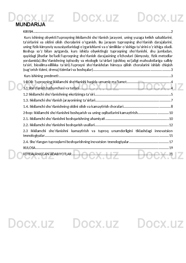 MUNDARIJA
KIRISH ................................................................................................................................................... 2
  Kurs ishining obyekti:Tuproqning ikkilamchi sho’rlanish jarayoni, uning yuzaga kelish sabablarini,
ta’sirlarini   va   oldini   olish   choralarini   o’rganish.   Bu   jarayon   tuproqning   sho’rlanish   darajalarini,
uning fizik-kimyoviy xususiyatlaridagi o’zgarishlarni va o’simliklar o’sishiga ta’sirini o’z ichiga oladi.
Boshqa   so’z   bilan   aytganda,   kurs   ishida   obyektingiz   tuproqning   sho’rlanishi,   shu   jumladan,
quyidagi   jihatlar   bo’ladi:Tuproqning   sho’rlanish   darajasining   o’lchovlari   (kimyoviy,   fizik   metodlar
yordamida).Sho’rlanishning   iqtisodiy   va   ekologik   ta’sirlari   (qishloq   xo’jaligi   mahsulotlariga   salbiy
ta’siri,   bioxilma-xillikka   ta’siri).Tuproqni   sho’rlanishdan   himoya   qilish   choralarini   ishlab   chiqish
(sug’orish tizimi, drenaj tizimlari va boshqalar). ................................................................................. 3
 Kurs ishining predmeti: ....................................................................................................................... 3
1-BOB: Tuproqning ikkilamchi sho’rlanishi haqida umumiy ma’lumot ............................................... 4
1.1 Sho’rlanish tushunchasi va turlari ................................................................................................. 4
1.2 Ikkilamchi sho’rlanishning ekotizimga ta’siri ................................................................................. 5
1.3. Ikkilamchi sho’rlanish jarayonining ta’sirlari ................................................................................ 7
1.4. Ikkilamchi sho’rlanishning oldini olish va kamaytirish choralari .................................................. 8
2-bop: Ikkilamchi sho’rlanishni boshqarish va uning oqibatlarini kamaytirish ................................. 10
2.1. Ikkilamchi sho’rlanishni boshqarishning ahamiyati .................................................................... 10
2.2. Ikkilamchi sho’rlanishni boshqarish usullari ............................................................................... 12
2.3   Ikkilamchi   sho’rlanishni   kamaytirish   va   tuproq   unumdorligini   tiklashdagi   innovatsion
texnologiyalar .................................................................................................................................... 15
2.4. Sho’rlangan tuproqlarni boshqarishning inovatsion texnologiyalar .......................................... 17
XULOSA .............................................................................................................................................. 19
FOYDALANILGAN ADABIYOTLAR ....................................................................................................... 21 