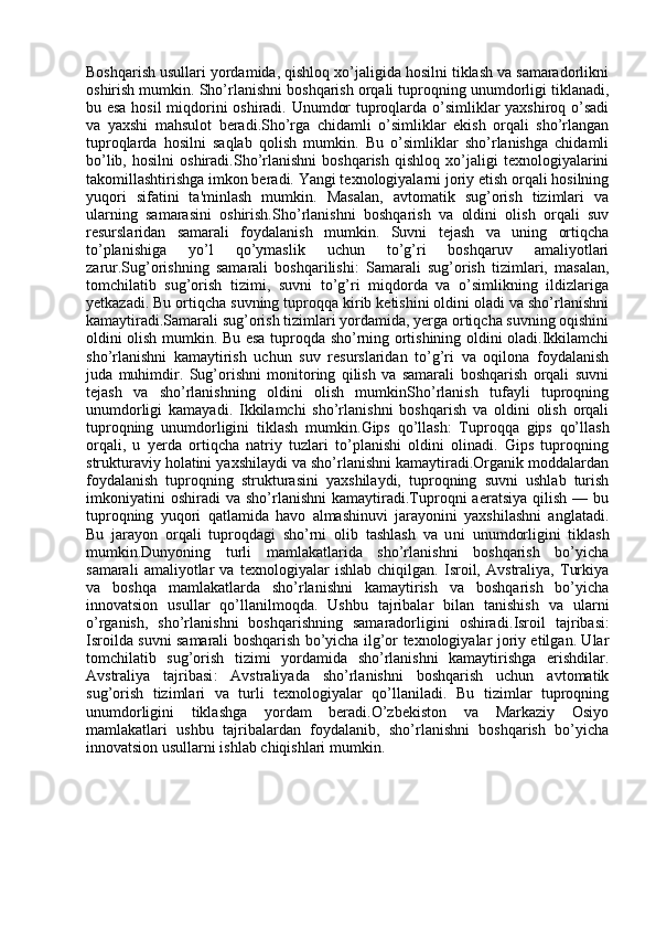 Boshqarish usullari yordamida, qishloq xo’jaligida hosilni tiklash va samaradorlikni
oshirish mumkin.   Sho’rlanishni boshqarish orqali tuproqning unumdorligi tiklanadi,
bu esa hosil miqdorini oshiradi. Unumdor tuproqlarda o’simliklar yaxshiroq o’sadi
va   yaxshi   mahsulot   beradi.Sho’rga   chidamli   o’simliklar   ekish   orqali   sho’rlangan
tuproqlarda   hosilni   saqlab   qolish   mumkin.   Bu   o’simliklar   sho’rlanishga   chidamli
bo’lib,   hosilni   oshiradi.Sho’rlanishni   boshqarish   qishloq   xo’jaligi   texnologiyalarini
takomillashtirishga imkon beradi. Yangi texnologiyalarni joriy etish orqali hosilning
yuqori   sifatini   ta'minlash   mumkin.   Masalan,   avtomatik   sug’orish   tizimlari   va
ularning   samarasini   oshirish. Sho’rlanishni   boshqarish   va   oldini   olish   orqali   suv
resurslaridan   samarali   foydalanish   mumkin.   Suvni   tejash   va   uning   ortiqcha
to’planishiga   yo’l   qo’ymaslik   uchun   to’g’ri   boshqaruv   amaliyotlari
zarur. Sug’orishning   samarali   boshqarilishi :   Samarali   sug’orish   tizimlari,   masalan,
tomchilatib   sug’orish   tizimi,   suvni   to’g’ri   miqdorda   va   o’simlikning   ildizlariga
yetkazadi. Bu ortiqcha suvning tuproqqa kirib ketishini oldini oladi va sho’rlanishni
kamaytiradi.Samarali sug’orish tizimlari yordamida, yerga ortiqcha suvning oqishini
oldini olish mumkin. Bu esa tuproqda sho’rning ortishining oldini oladi.Ikkilamchi
sho’rlanishni   kamaytirish   uchun   suv   resurslaridan   to’g’ri   va   oqilona   foydalanish
juda   muhimdir.   Sug’orishni   monitoring   qilish   va   samarali   boshqarish   orqali   suvni
tejash   va   sho’rlanishning   oldini   olish   mumkinSho’rlanish   tufayli   tuproqning
unumdorligi   kamayadi.   Ikkilamchi   sho’rlanishni   boshqarish   va   oldini   olish   orqali
tuproqning   unumdorligini   tiklash   mumkin. Gips   qo’llash :   Tuproqqa   gips   qo’llash
orqali,   u   yerda   ortiqcha   natriy   tuzlari   to’planishi   oldini   olinadi.   Gips   tuproqning
strukturaviy holatini yaxshilaydi va sho’rlanishni kamaytiradi.Organik moddalardan
foydalanish   tuproqning   strukturasini   yaxshilaydi,   tuproqning   suvni   ushlab   turish
imkoniyatini   oshiradi   va  sho’rlanishni   kamaytiradi.Tuproqni   aeratsiya   qilish   —  bu
tuproqning   yuqori   qatlamida   havo   almashinuvi   jarayonini   yaxshilashni   anglatadi.
Bu   jarayon   orqali   tuproqdagi   sho’rni   olib   tashlash   va   u ni   unumdorligini   tiklash
mumkin. Dunyoning   turli   mamlakatlarida   sho’rlanishni   boshqarish   bo’yicha
samarali   amaliyotlar   va   texnologiyalar   ishlab   chiqilgan.   Isroil,   Avstraliya,   Turkiya
va   boshqa   mamlakatlarda   sho’rlanishni   kamaytirish   va   boshqarish   bo’yicha
innovatsion   usullar   qo’llanilmoqda.   Ushbu   tajribalar   bilan   tanishish   va   ularni
o’rganish,   sho’rlanishni   boshqarishning   samaradorligini   oshiradi. Isroil   tajribasi :
Isroilda suvni samarali boshqarish bo’yicha ilg’or texnologiyalar joriy etilgan. Ular
tomchilatib   sug’orish   tizimi   yordamida   sho’rlanishni   kamaytirishga   erishdilar.
Avstraliya   tajribasi :   Avstraliyada   sho’rlanishni   boshqarish   uchun   avtomatik
sug’orish   tizimlari   va   turli   texnologiyalar   qo’llaniladi.   Bu   tizimlar   tuproqning
unumdorligini   tiklashga   yordam   beradi.O’zbekiston   va   Markaziy   Osiyo
mamlakatlari   ushbu   tajribalardan   foydalanib,   sho’rlanishni   boshqarish   bo’yicha
innovatsion usul larni ishlab chiqishlari mumkin. 