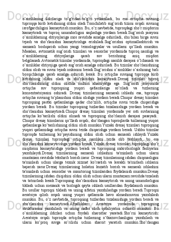 o’simlikning   ildizlariga   to’g’ridan-to’g’ri   yetkaziladi,   bu   esa   ortiqcha   suvning
tuproqqa   kirib   ketishining   oldini   oladi.Tomchilatib   sug’orish   tizimi   orqali   suvning
isrofgarchiligini kamaytirish mumkin. Bu, o’z navbatida, tuproqdagi sho’r miqdorini
kamaytiradi   va   tuproq   unumdorligini   saqlashga   yordam   beradi.Sug’orish   jarayoni
o’simliklarning ehtiyojlariga mos ravishda amalga oshiriladi, shu bilan birga suvni
tejash   va   sho’rlanishni   kamaytirishga   erishiladi.Sug’orishni   optimallashtirish   va
samarali   boshqarish   uchun   yangi   texnologiyalar   va   usullarni   qo’llash   mumkin.
Masalan,   avtomatik   sug’orish   tizimlari   va   sensorlar   yordamida   tuproq   namligi   va
o’simliklarning   ehtiyojlariga   qarab   suv   berishning   aniq   miqdori
belgilanadi.Avtomatik tizimlar yordamida, tuproqdagi namlik darajasi o’lchanadi va
o’simliklar ehtiyojiga qarab sug’orish amalga oshiriladi. Bu tizimlar sho’rlanishning
oldini olish va suvni tejash imkonini beradi.Sug’orishni o’simliklar o’sishining turli
bosqichlariga   qarab   amalga   oshirish   kerak.   Bu   ortiqcha   suvning   tuproqqa   kirib
ketishining   oldini   oladi   va   sho’rlanishni   kamaytiradi.Drenaj   tizimlari   tuproq
sho’rlanishining   oldini   olishda   muhim   ahamiyatga   ega.   Sug’orish   jarayonida
ortiqcha   suv   tuproqning   yuqori   qatlamlariga   so’riladi   va   tuzlarning
konsentratsiyasini   oshiradi.   Drenaj   tizimlarining   samarali   ishlashi   esa,   tuproqqa
ortiqcha suvning to’planishini oldini olishga yordam beradi.Chuqur drenaj tizimlari
tuproqning   pastki   qatlamlariga   qadar   cho’zilib,   ortiqcha   suvni   tezda   chiqarishga
yordam   beradi.   Bu   tizimlar   tuproqning   tuzlardan   tozalanishiga   yordam   beradi   va
sho’rlanishni   kamaytiradi.Chuqur   drenaj   tizimlari   yordamida   yer   osti   suvlarining
ortiqcha   ko’tarilishi   oldini   olinadi   va   tuproqning   sho’rlanish   darajasi   pasayadi.:
Chuqur drenaj tizimlarini qo’llash orqali, sho’rlangan tuproqlarda tuzlarning yuqori
qatlamlarga ko’tarilishining oldini olish mumkin.Yuzaki drenaj tizimlari tuproqning
yuqori qatlamidagi ortiqcha suvni tezda chiqarishga yordam beradi. Ushbu tizimlar
tuproqda   tuzlarning   ko’payishining   oldini   olish   uchun   samarali   ishlaydi.Yuzaki
drenaj   tizimlari   tuproqdagi   ortiqcha   namlikni   tezda   olib   tashlaydi,   bu   esa
sho’rlanishni kamaytirishga yordam beradi.Yuzaki drenaj tizimlari tuproqdagi sho’r
miqdorini   kamaytirishga   yordam   beradi   va   tuproqning   mikrobiologik   faoliyatini
yaxshilaydi. Drenaj   tizimlarining   samarali   ishlashini   ta'minlash   uchun   ularni
muntazam ravishda tekshirib borish zarur. Drenaj tizimlarining ishdan chiqmasligini
ta'minlash   uchun   ularga   texnik   xizmat   ko’rsatish   va   kerakli   ta'mirlash   ishlarini
bajarish   zarur.Drenaj   tizimlarining   holatini   kuzatib   borish   va   samarali   ishlashini
ta'minlash   uchun   sensorlar   va   monitoring   tizimlaridan   foydalanish   mumkin.Drenaj
tizimlarining ishdan chiqishini oldini olish uchun ularni muntazam ravishda tozalash
va   ta'mirlash   kerak. Tuproqning   sho’rlanishini   kamaytirish   va   uning   unumdorligini
tiklash   uchun   mexanik   va   biologik   qayta   ishlash   usullaridan   foydalanish   mumkin.
Bu   usullar   tuproqni   tiklash   va   uning   sifatini   yaxshilashga   yordam   beradi.Tuproqni
aeratsiya   qilish   orqali   uning   yuqori   qatlamida   havo   almashinuvini   yaxshilash
mumkin.   Bu,   o’z   navbatida,   tuproqning   tuzlardan   tozalanishiga   yordam   beradi   va
sho’rlanishni   kamaytiradi. Afzalliklari :   Aeratsiya   yordamida   tuproqning
strukturasini   yaxshilash   va   uning   nafas   olish   qobiliyatini   oshirish   mumkin.   Bu
o’simliklarning   ildizlari   uchun   foydali   sharoitlar   yaratadi. Sho’rni   kamaytirish :
Aeratsiya   orqali   tuproqda   ortiqcha   tuzlarning   o’tkazuvchanligini   yaxshilash   va
ularni   ko’proq   suvga   so’rilishi   uchun   sharoit   yaratish   mumkin. Sho’rlangan 