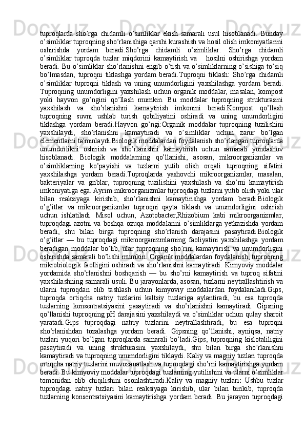 tuproqlarda   sho’rga   chidamli   o’simliklar   ekish   samarali   usul   hisoblanadi.   Bunday
o’simliklar tuproqning sho’rlanishiga qarshi kurashish va hosil olish imkoniyatlarini
oshirishda   yordam   beradi. Sho’rga   chidamli   o’simliklar :   Sho’rga   chidamli
o’simliklar   tuproqda   tuzlar   miqdorini   kamaytirish   va       hosilni   oshirishga   yordam
beradi. Bu o’simliklar sho’rlanishni engib o’tish va o’simliklarning o’sishiga to’siq
bo’lmasdan,   tuproqni   tiklashga   yordam   beradi. Tuproqni   tiklash :   Sho’rga   chidamli
o’simliklar   tuproqni   tiklash   va   uning   unumdorligini   yaxshilashga   yordam   beradi.
Tuproqning   unumdorligini   yaxshilash   uchun   organik   moddalar,   masalan,   kompost
yoki   hayvon   go’ngini   qo’llash   mumkin.   Bu   moddalar   tuproqning   strukturasini
yaxshilash   va   sho’rlanishni   kamaytirish   imkonini   beradi.Kompost   qo’llash
tuproqning   suvni   ushlab   turish   qobiliyatini   oshiradi   va   uning   unumdorligini
tiklashga   yordam   beradi. Hayvon   go’ngi :Organik   moddalar   tuproqning   tuzilishini
yaxshilaydi,   sho’rlanishni   kamaytiradi   va   o’simliklar   uchun   zarur   bo’lgan
elementlarni ta'minlaydi. Biologik moddalardan foydalanish sho’rlangan tuproqlarda
unumdorlikni   oshirish   va   sho’rlanishni   kamaytirish   uchun   samarali   yondashuv
hisoblanadi.   Biologik   moddalarning   qo’llanishi,   asosan,   mikroorganizmlar   va
o’simliklarning   ko’payishi   va   tuzlarni   yutib   olish   orqali   tuproqning   sifatini
yaxshilashga   yordam   beradi. Tuproqlarda   yashovchi   mikroorganizmlar,   masalan,
bakteriyalar   va   griblar,   tuproqning   tuzilishini   yaxshilash   va   sho’rni   kamaytirish
imkoniyatiga ega. Ayrim mikroorganizmlar tuproqdagi tuzlarni yutib olish yoki ular
bilan   reaksiyaga   kirishib,   sho’rlanishni   kamaytirishga   yordam   beradi.Biologik
o’g’itlar   va   mikroorganizmlar   tuproqni   qayta   tiklash   va   unumdorligini   oshirish
uchun   ishlatiladi.   Misol   uchun,   Azotobacter , Rhizobium   kabi   mikroorganizmlar,
tuproqdagi   azotni   va   boshqa   ozuqa   moddalarini   o’simliklarga   yetkazishda   yordam
beradi,   shu   bilan   birga   tuproqning   sho’rlanish   darajasini   pasaytiradi.Biologik
o’g’itlar   —   bu   tuproqdagi   mikroorganizmlarning   faoliyatini   yaxshilashga   yordam
beradigan   moddalar   bo’lib,   ular   tuproqning   sho’rini   kamaytirish   va   unumdorligini
oshirishda samarali bo’lishi mumkin. Organik moddalardan foydalanish, tuproqning
mikrobiologik faolligini oshiradi va sho’rlanishni kamaytiradi.   Kimyoviy moddalar
yordamida   sho’rlanishni   boshqarish   —   bu   sho’rni   kamaytirish   va   tuproq   sifatini
yaxshilashning samarali usuli. Bu jarayonlarda, asosan, tuzlarni neytrallashtirish va
ularni   tuproqdan   olib   tashlash   uchun   kimyoviy   moddalardan   foydalaniladi.Gips,
tuproqda   ortiqcha   natriy   tuzlarini   kaltsiy   tuzlariga   aylantiradi,   bu   esa   tuproqda
tuzlarning   konsentratsiyasini   pasaytiradi   va   sho’rlanishni   kamaytiradi.   Gipsning
qo’llanishi tuproqning pH darajasini yaxshilaydi va o’simliklar uchun qulay sharoit
yaratadi.Gips   tuproqdagi   natriy   tuzlarini   neytrallashtiradi,   bu   esa   tuproqni
sho’rlanishdan   tozalashga   yordam   beradi.   Gipsning   qo’llanishi,   ayniqsa,   natriy
tuzlari   yuqori   bo’lgan   tuproqlarda   samarali   bo’ladi.Gips,   tuproqning   kislotaliligini
pasaytiradi   va   uning   strukturasini   yaxshilaydi,   shu   bilan   birga   sho’rlanishni
kamaytiradi va tuproqning unumdorligini tiklaydi. Kaliy va magniy tuzlari tuproqda
ortiqcha natriy tuzlarini muvozanatlash va tuproqdagi sho’rni kamaytirishga yordam
beradi. Bu kimyoviy moddalar tuproqdagi tuzlarning yutilishini va ularni o’simliklar
tomonidan   olib   chiqilishini   osonlashtiradi. Kaliy   va   magniy   tuzlari :   Ushbu   tuzlar
tuproqdagi   natriy   tuzlari   bilan   reaksiyaga   kirishib,   ular   bilan   birikib,   tuproqda
tuzlarning   konsentratsiyasini   kamaytirishga   yordam   beradi.   Bu   jarayon   tuproqdagi 