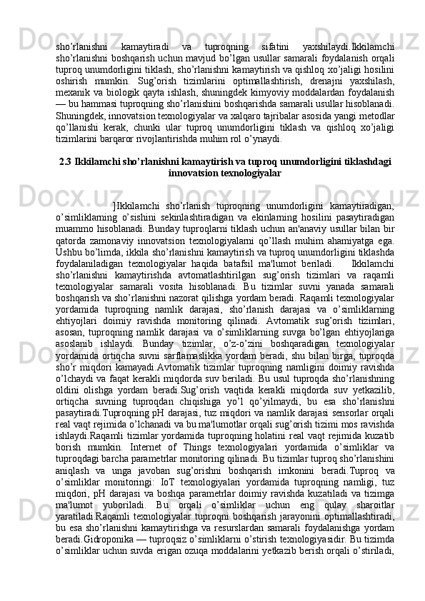 sho’rlanishni   kamaytiradi   va   tuproqning   sifatini   yaxshilaydi.Ikkilamchi
sho’rlanishni  boshqarish uchun mavjud bo’lgan usullar  samarali  foydalanish  orqali
tuproq unumdorligini tiklash, sho’rlanishni kamaytirish va qishloq xo’jaligi hosilini
oshirish   mumkin.   Sug’orish   tizimlarini   optimallashtirish,   drenajni   yaxshilash,
mexanik va biologik qayta ishlash, shuningdek kimyoviy moddalardan foydalanish
— bu hammasi tuproqning sho’rlanishini boshqarishda samarali usullar hisoblanadi.
Shuningdek, innovatsion texnologiyalar va xalqaro tajribalar asosida yangi metodlar
qo’llanishi   kerak,   chunki   ular   tuproq   unumdorligini   tiklash   va   qishloq   xo’jaligi
tizimlarini barqaror rivojlantirishda muhim rol o’ynaydi.
2.3 Ikkilamchi sho’rlanishni kamaytirish va tuproq unumdorligini tiklashdagi
innovatsion texnologiyalar
                      ]Ikkilamchi   sho’rlanish   tuproqning   unumdorligini   kamaytiradigan,
o’simliklarning   o’sishini   sekinlashtiradigan   va   ekinlarning   hosilini   pasaytiradigan
muammo hisoblanadi. Bunday tuproqlarni tiklash uchun an'anaviy usullar bilan bir
qatorda   zamonaviy   innovatsion   texnologiyalarni   qo’llash   muhim   ahamiyatga   ega.
Ushbu bo’limda, ikkila sho’rlanishni kamaytirish va tuproq unumdorligini tiklashda
foydalaniladigan   texnologiyalar   haqida   batafsil   ma'lumot   beriladi.       Ikkilamchi
sho’rlanishni   kamaytirishda   avtomatlashtirilgan   sug’orish   tizimlari   va   raqamli
texnologiyalar   samarali   vosita   hisoblanadi.   Bu   tizimlar   suvni   yanada   samarali
boshqarish va sho’rlanishni nazorat qilishga yordam beradi. Raqamli texnologiyalar
yordamida   tuproqning   namlik   darajasi,   sho’rlanish   darajasi   va   o’simliklarning
ehtiyojlari   doimiy   ravishda   monitoring   qilinadi.   Avtomatik   sug’orish   tizimlari,
asosan,   tuproqning   namlik   darajasi   va   o’simliklarning   suvga   bo’lgan   ehtiyojlariga
asoslanib   ishlaydi.   Bunday   tizimlar,   o’z-o’zini   boshqaradigan   texnologiyalar
yordamida   ortiqcha   suvni   sarflamaslikka   yordam   beradi,   shu   bilan   birga,   tuproqda
sho’r   miqdori   kamayadi.Avtomatik   tizimlar   tuproqning   namligini   doimiy   ravishda
o’lchaydi va faqat kerakli miqdorda suv beriladi. Bu usul tuproqda sho’rlanishning
oldini   olishga   yordam   beradi.Sug’orish   vaqtida   kerakli   miqdorda   suv   yetkazilib,
ortiqcha   suvning   tuproqdan   chiqishiga   yo’l   qo’yilmaydi,   bu   esa   sho’rlanishni
pasaytiradi.Tuproqning pH darajasi, tuz miqdori va namlik darajasi sensorlar orqali
real vaqt rejimida o’lchanadi va bu ma'lumotlar orqali sug’orish tizimi mos ravishda
ishlaydi.Raqamli  tizimlar yordamida tuproqning holatini  real  vaqt  rejimida kuzatib
borish   mumkin.   Internet   of   Things   texnologiyalari   yordamida   o’simliklar   va
tuproqdagi barcha parametrlar monitoring qilinadi. Bu tizimlar tuproq sho’rlanishini
aniqlash   va   unga   javoban   sug’orishni   boshqarish   imkonini   beradi. Tuproq   va
o’simliklar   monitoringi :   IoT   texnologiyalari   yordamida   tuproqning   namligi,   tuz
miqdori,   pH   darajasi   va   boshqa   parametrlar   doimiy   ravishda   kuzatiladi   va   tizimga
ma'lumot   yuboriladi.   Bu   orqali   o’simliklar   uchun   eng   qulay   sharoitlar
yaratiladi.Raqamli   texnologiyalar   tuproqni   boshqarish   jarayonini   optimallashtiradi,
bu  esa   sho’rlanishni   kamaytirishga   va  resurslardan  samarali   foydalanishga  yordam
beradi. Gidroponika — tuproqsiz o’simliklarni o’stirish texnologiyasidir. Bu tizimda
o’simliklar uchun suvda erigan ozuqa moddalarini yetkazib berish orqali o’stiriladi, 