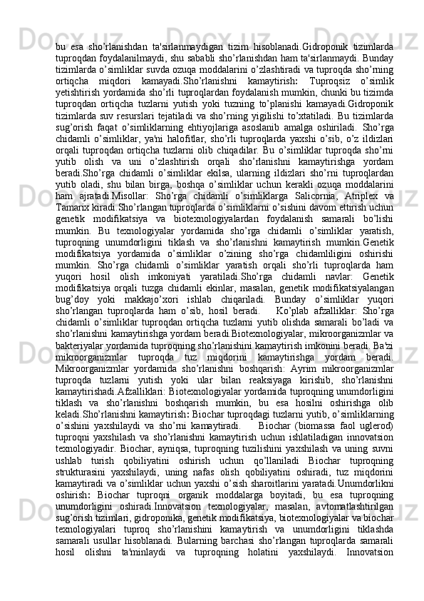 bu   esa   sho’rlanishdan   ta'sirlanmaydigan   tizim   hisoblanadi.Gidroponik   tizimlarda
tuproqdan foydalanilmaydi, shu sababli sho’rlanishdan ham ta'sirlanmaydi. Bunday
tizimlarda o’simliklar suvda ozuqa moddalarini o’zlashtiradi va tuproqda sho’rning
ortiqcha   miqdori   kamayadi. Sho’rlanishni   kamaytirish :   Tuproqsiz   o’simlik
yetishtirish yordamida sho’rli tuproqlardan foydalanish mumkin, chunki bu tizimda
tuproqdan   ortiqcha   tuzlarni   yutish   yoki   tuzning   to’planishi   kamayadi.Gidroponik
tizimlarda   suv   resurslari   tejatiladi   va   sho’rning   yigilishi   to’xtatiladi.   Bu   tizimlarda
sug’orish   faqat   o’simliklarning   ehtiyojlariga   asoslanib   amalga   oshiriladi.   Sho’rga
chidamli   o’simliklar,   ya'ni   halofitlar ,   sho’rli   tuproqlarda   yaxshi   o’sib,   o’z   ildizlari
orqali   tuproqdan   ortiqcha   tuzlarni   olib   chiqadilar.   Bu   o’simliklar   tuproqda   sho’rni
yutib   olish   va   uni   o’zlashtirish   orqali   sho’rlanishni   kamaytirishga   yordam
beradi.Sho’rga   chidamli   o’simliklar   ekilsa,   ularning   ildizlari   sho’rni   tuproqlardan
yutib   oladi,   shu   bilan   birga,   boshqa   o’simliklar   uchun   kerakli   ozuqa   moddalarini
ham   ajratadi. Misollar :   Sho’rga   chidamli   o’simliklarga   Salicornia ,   Atriplex   va
Tamarix  kiradi. Sho’rlangan tuproqlarda o’simliklarni o’sishini davom ettirish uchun
genetik   modifikatsiya   va   biotexnologiyalardan   foydalanish   samarali   bo’lishi
mumkin.   Bu   texnologiyalar   yordamida   sho’rga   chidamli   o’simliklar   yaratish,
tuproqning   unumdorligini   tiklash   va   sho’rlanishni   kamaytirish   mumkin. Genetik
modifikatsiya   yordamida   o’simliklar   o’zining   sho’rga   chidamliligini   oshirishi
mumkin.   Sho’rga   chidamli   o’simliklar   yaratish   orqali   sho’rli   tuproqlarda   ham
yuqori   hosil   olish   imkoniyati   yaratiladi. Sho’rga   chidamli   navlar :   Genetik
modifikatsiya   orqali   tuzga   chidamli   ekinlar ,   masalan,   genetik   modifikatsiyalangan
bug’doy   yoki   makkajo’xori   ishlab   chiqariladi.   Bunday   o’simliklar   yuqori
sho’rlangan   tuproqlarda   ham   o’sib,   hosil   beradi.       Ko’plab   afzalliklar :   Sho’rga
chidamli   o’simliklar   tuproqdan   ortiqcha   tuzlarni   yutib   olishda   samarali   bo’ladi   va
sho’rlanishni kamaytirishga yordam beradi.Biotexnologiyalar, mikroorganizmlar va
bakteriyalar yordamida tuproqning sho’rlanishini kamaytirish imkonini beradi. Ba'zi
mikroorganizmlar   tuproqda   tuz   miqdorini   kamaytirishga   yordam   beradi.
Mikroorganizmlar   yordamida   sho’rlanishni   boshqarish :   Ayrim   mikroorganizmlar
tuproqda   tuzlarni   yutish   yoki   ular   bilan   reaksiyaga   kirishib,   sho’rlanishni
kamaytirishadi. Afzalliklari : Biotexnologiyalar yordamida tuproqning unumdorligini
tiklash   va   sho’rlanishni   boshqarish   mumkin,   bu   esa   hosilni   oshirishga   olib
keladi. Sho’rlanishni kamaytirish :  Biochar tuproqdagi tuzlarni yutib, o’simliklarning
o’sishini   yaxshilaydi   va   sho’rni   kamaytiradi.         Biochar   (biomassa   faol   uglerod)
tuproqni   yaxshilash   va   sho’rlanishni   kamaytirish   uchun   ishlatiladigan   innovatsion
texnologiyadir.   Biochar,   ayniqsa,   tuproqning   tuzilishini   yaxshilash   va   uning   suvni
ushlab   turish   qobiliyatini   oshirish   uchun   qo’llaniladi   Biochar   tuproqning
strukturasini   yaxshilaydi,   uning   nafas   olish   qobiliyatini   oshiradi,   tuz   miqdorini
kamaytiradi  va o’simliklar uchun yaxshi  o’sish sharoitlarini yaratadi. Unumdorlikni
oshirish :   Biochar   tuproqni   organik   moddalarga   boyitadi,   bu   esa   tuproqning
unumdorligini   oshiradi. Innovatsion   texnologiyalar,   masalan,   avtomatlashtirilgan
sug’orish tizimlari, gidroponika, genetik modifikatsiya, biotexnologiyalar va biochar
texnologiyalari   tuproq   sho’rlanishini   kamaytirish   va   unumdorligini   tiklashda
samarali   usullar   hisoblanadi.   Bularning   barchasi   sho’rlangan   tuproqlarda   samarali
hosil   olishni   ta'minlaydi   va   tuproqning   holatini   yaxshilaydi.   Innovatsion 