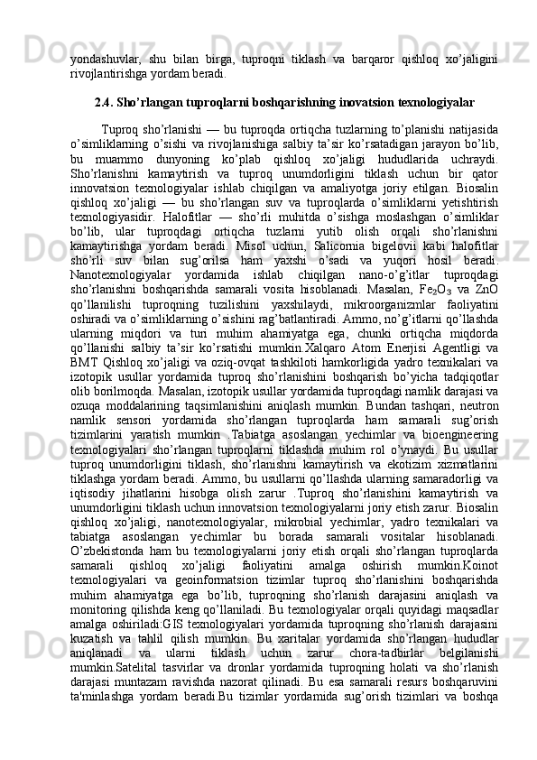 yondashuvlar,   shu   bilan   birga,   tuproqni   tiklash   va   barqaror   qishloq   xo’jaligini
rivojlantirishga yordam beradi.
2.4. Sho’rlangan tuproqlarni boshqarishning inovatsion texnologiyalar
                   Tuproq sho’rlanishi  — bu tuproqda ortiqcha tuzlarning to’planishi  natijasida
o’simliklarning   o’sishi   va   rivojlanishiga   salbiy   ta’sir   ko’rsatadigan   jarayon   bo’lib,
bu   muammo   dunyoning   ko’plab   qishloq   xo’jaligi   hududlarida   uchraydi.
Sho’rlanishni   kamaytirish   va   tuproq   unumdorligini   tiklash   uchun   bir   qator
innovatsion   texnologiyalar   ishlab   chiqilgan   va   amaliyotga   joriy   etilgan.   Biosalin
qishloq   xo’jaligi   —   bu   sho’rlangan   suv   va   tuproqlarda   o’simliklarni   yetishtirish
texnologiyasidir.   Halofitlar   —   sho’rli   muhitda   o’sishga   moslashgan   o’simliklar
bo’lib,   ular   tuproqdagi   ortiqcha   tuzlarni   yutib   olish   orqali   sho’rlanishni
kamaytirishga   yordam   beradi.   Misol   uchun,   Salicornia   bigelovii   kabi   halofitlar
sho’rli   suv   bilan   sug’orilsa   ham   yaxshi   o’sadi   va   yuqori   hosil   beradi .
Nanotexnologiyalar   yordamida   ishlab   chiqilgan   nano-o’g’itlar   tuproqdagi
sho’rlanishni   boshqarishda   samarali   vosita   hisoblanadi.   Masalan,   Fe O   va   ZnO₂ ₃
qo’llanilishi   tuproqning   tuzilishini   yaxshilaydi,   mikroorganizmlar   faoliyatini
oshiradi va o’simliklarning o’sishini rag’batlantiradi. Ammo, no’g’itlarni qo’llashda
ularning   miqdori   va   turi   muhim   ahamiyatga   ega,   chunki   ortiqcha   miqdorda
qo’llanishi   salbiy   ta’sir   ko’rsatishi   mumkin. Xalqaro   Atom   Enerjisi   Agentligi   va
BMT   Qishloq   xo’jaligi   va   oziq-ovqat   tashkiloti   hamkorligida   yadro   texnikalari   va
izotopik   usullar   yordamida   tuproq   sho’rlanishini   boshqarish   bo’yicha   tadqiqotlar
olib borilmoqda.   Masalan, izotopik usullar yordamida tuproqdagi namlik darajasi va
ozuqa   moddalarining   taqsimlanishini   aniqlash   mumkin.   Bundan   tashqari,   neutron
namlik   sensori   yordamida   sho’rlangan   tuproqlarda   ham   samarali   sug’orish
tizimlarini   yaratish   mumkin   . Tabiatga   asoslangan   yechimlar   va   bioengineering
texnologiyalari   sho’rlangan   tuproqlarni   tiklashda   muhim   rol   o’ynaydi.   Bu   usullar
tuproq   unumdorligini   tiklash,   sho’rlanishni   kamaytirish   va   ekotizim   xizmatlarini
tiklashga yordam beradi. Ammo, bu usullarni qo’llashda ularning samaradorligi va
iqtisodiy   jihatlarini   hisobga   olish   zarur   .Tuproq   sho’rlanishini   kamaytirish   va
unumdorligini tiklash uchun innovatsion texnologiyalarni joriy etish zarur. Biosalin
qishloq   xo’jaligi,   nanotexnologiyalar,   mikrobial   yechimlar,   yadro   texnikalari   va
tabiatga   asoslangan   yechimlar   bu   borada   samarali   vositalar   hisoblanadi.
O’zbekistonda   ham   bu   texnologiyalarni   joriy   etish   orqali   sho’rlangan   tuproqlarda
samarali   qishloq   xo’jaligi   faoliyatini   amalga   oshirish   mumkin.Koinot
texnologiyalari   va   geoinformatsion   tizimlar   tuproq   sho’rlanishini   boshqarishda
muhim   ahamiyatga   ega   bo’lib,   tuproqning   sho’rlanish   darajasini   aniqlash   va
monitoring qilishda keng qo’llaniladi. Bu texnologiyalar orqali quyidagi maqsadlar
amalga   oshiriladi:GIS   texnologiyalari   yordamida   tuproqning   sho’rlanish   darajasini
kuzatish   va   tahlil   qilish   mumkin.   Bu   xaritalar   yordamida   sho’rlangan   hududlar
aniqlanadi   va   ularni   tiklash   uchun   zarur   chora-tadbirlar   belgilanishi
mumkin.Satelital   tasvirlar   va   dronlar   yordamida   tuproqning   holati   va   sho’rlanish
darajasi   muntazam   ravishda   nazorat   qilinadi.   Bu   esa   samarali   resurs   boshqaruvini
ta'minlashga   yordam   beradi.Bu   tizimlar   yordamida   sug’orish   tizimlari   va   boshqa 