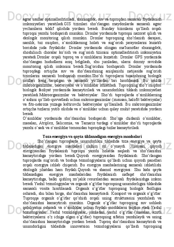 agrar usullar optimallashtiriladi, shuningdek, suv va tuproqdan samarali foydalanish
imkoniyatlari   yaratiladi.GIS   tizimlari   sho’rlangan   maydonlarda   samarali   agrar
yechimlarni   taklif   qilishda   yordam   beradi.   Bunday   tizimlarni   qo’llash   orqali
tuproqni  yaxshi  boshqarish mumkin. Dronlar yordamida tuproqni nazorat qilish va
ekologik   monitoring   qilish   mumkin.   Dronlar   tuproqning   sho’rlanish   darajasi,
namlik,   tuz   miqdori,   o’simliklarning   holati   va   sug’orish   jarayonlarini   kuzatib
borishda   juda   foydalidir.   Dronlar   yordamida   olingan   ma'lumotlar   shuningdek,
shoshilinch   choralar   ko’rish   va   sug’orish   tizimini   optimallashtirish   imkoniyatini
yaratadi. Dronlar   orqali   tuproq   va   o’simliklarni   kuzatish :   Dronlar   GPS   yordamida
sho’rlangan   hududlarni   aniq   belgilash,   shu   jumladan,   ularni   doimiy   ravishda
monitoring   qilish   imkonini   beradi. Sug’orishni   boshqarish :   Dronlar   yordamida
tuproqdagi   ortiqcha   suv   va   sho’rlanishning   aniqlanishi   natijasida   sug’orish
tizimlarini   samarali   boshqarish   mumkin.Sho’rli   tuproqlarni   tuzatishning   biologik
usullari   keng   tarqalgan   va   samarali   yo’llardan   biri   hisoblanadi.   Bu   usulda
mikroorganizmlar, bakteriyalar va o’simliklar ishlatiladi. Tuproqning sho’r miqdori
biologik   faoliyat   yordamida   kamaytiriladi   va   unumdorlikni   tiklash   imkoniyatlari
yaratiladi. Mikroorganizmlar   va   bakteriyalar :   Sho’rli   tuproqlarda   o’simliklarning
o’sishini qo’llab-quvvatlash uchun mikroorganizmlar (xususan, halofit bakteriyalar)
va   fito-nekroza   yuzaga   keltiruvchi   bakteriyalar   qo’llaniladi.   Bu   mikroorganizmlar
ortiqcha tuzlarni yutib olishda va o’simliklar uchun qulay muhit yaratishda yordam
beradi.
O’simliklar   yordamida   sho’rlanishni   boshqarish :   Sho’rga   chidamli   o’simliklar,
masalan,   Atriplex ,   Salicornia ,   va   Tamarix   turdagi   o’simliklar   sho’rli   tuproqlarda
yaxshi o’sadi va o’simliklar tomonidan tuproqdagi tuzlar kamaytiriladi.
Toza energiya va qayta tiklanadigan energiya manbalari
              Sho’rlangan   tuproqlarda   unumdorlikni   tiklashda   toza   energiya   va   qayta
tiklanadigan   energiya   manbalari   muhim   rol   o’ynaydi.   Xususan,   quyosh
energiyasidan   foydalanish   tuproqni   yaxshi   holatda   saqlash   va   sho’rlanishni
kamaytirishga   yordam   beradi. Quyosh   energiyasidan   foydalanish :   Sho’rlangan
tuproqlarda   sug’orish   va   boshqa   texnologiyalarni   qo’llash   uchun   quyosh   panellari
orqali   energiya   ishlab   chiqarish.   Bu   energiya   manbalarining   samarali   ishlatilishi
ekologik   jihatdan   ham   foydali. Quyosh   va   shamol   energiyasi :   Shu   kabi   qayta
tiklanadigan   energiya   manbalaridan   foydalanish   nafaqat   sho’rlanishni
kamaytirishga,   balki   qishloq   xo’jalik   resurslaridan   samarali   foydalanishga   imkon
beradi.Yashil texnologiyalar va organik o’g’itlar tuproqning unumdorligini tiklashda
samarali   vosita   hisoblanadi.   Organik   o’g’itlar   tuproqning   biologik   faolligini
oshiradi,   shu   bilan   birga,   sho’rlanishni   kamaytiradi.   Kompost   va   organik   o’g’itlar :
Tuproqqa   organik   o’g’itlar   qo’shish   orqali   uning   strukturasini   yaxshilash   va
sho’rlanishni   kamaytirish   mumkin.   Organik   o’g’itlar   tuproqning   suv   ushlash
qobiliyatini   oshiradi   va   o’simliklar   uchun   foydali   moddalarni   taqdim   etadi. Yashil
texnologiyalar :   Yashil   texnologiyalar,   jumladan,   yashil   o’g’itlar   (masalan,   azotli
bakteriyalarni   o’z   ichiga   olgan   o’g’itlar)   tuproqning   sifatini   yaxshilaydi   va   uning
sho’rlanishini   kamaytirishga   yordam   beradi.   Tuproq   sho’rlanishini   kamaytirish   va
unumdorligini   tiklashda   innovatsion   texnologiyalarni   qo’llash   tuproqning 