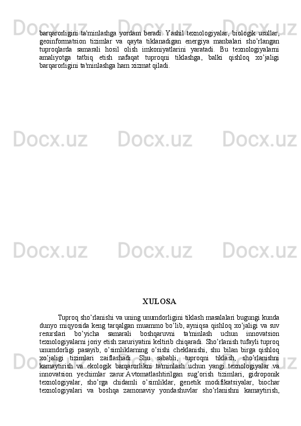 barqarorligini   ta'minlashga   yordam   beradi.   Yashil   texnologiyalar,   biologik   usullar,
geoinformatsion   tizimlar   va   qayta   tiklanadigan   energiya   manbalari   sho’rlangan
tuproqlarda   samarali   hosil   olish   imkoniyatlarini   yaratadi.   Bu   texnologiyalarni
amaliyotga   tatbiq   etish   nafaqat   tuproqni   tiklashga,   balki   qishloq   xo’jaligi
barqarorligini ta'minlashga ham xizmat qiladi.
XULOSA
         Tuproq sho’rlanishi va uning unumdorligini tiklash masalalari bugungi kunda
dunyo miqyosida keng tarqalgan muammo bo’lib, ayniqsa qishloq xo’jaligi  va suv
resurslari   bo’yicha   samarali   boshqaruvni   ta'minlash   uchun   innovatsion
texnologiyalarni joriy etish zaruriyatini keltirib chiqaradi. Sho’rlanish tufayli tuproq
unumdorligi   pasayib,   o’simliklarning   o’sishi   cheklanishi,   shu   bilan   birga   qishloq
xo’jaligi   tizimlari   zaiflashadi.   Shu   sababli,   tuproqni   tiklash,   sho’rlanishni
kamaytirish   va   ekologik   barqarorlikni   ta'minlash   uchun   yangi   texnologiyalar   va
innovatsion   yechimlar   zarur.Avtomatlashtirilgan   sug’orish   tizimlari,   gidroponik
texnologiyalar,   sho’rga   chidamli   o’simliklar,   genetik   modifikatsiyalar,   biochar
texnologiyalari   va   boshqa   zamonaviy   yondashuvlar   sho’rlanishni   kamaytirish, 