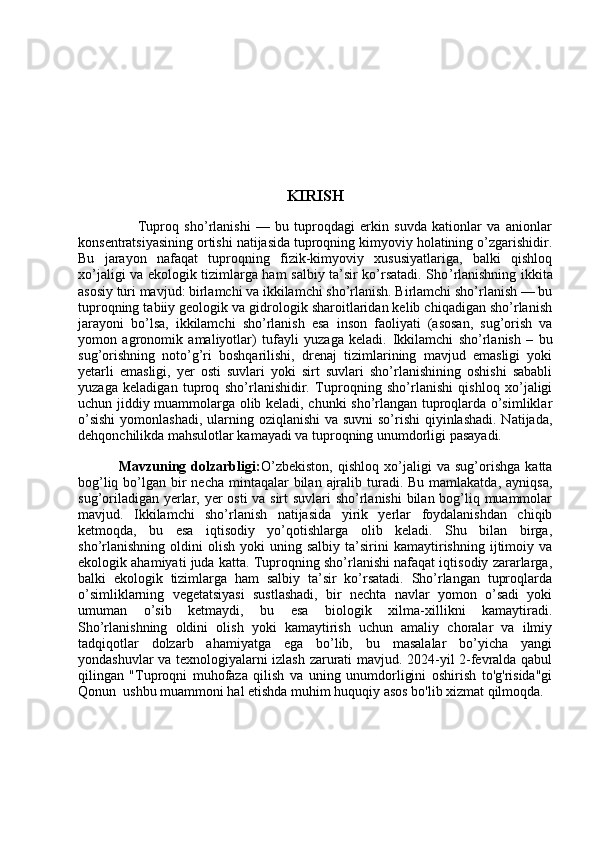 KIRISH
                            Tuproq   sho’rlanishi   —   bu   tuproqdagi   erkin   suvda   kationlar   va   anionlar
konsentratsiyasining ortishi natijasida tuproqning kimyoviy holatining o’zgarishidir.
Bu   jarayon   nafaqat   tuproqning   fizik-kimyoviy   xususiyatlariga,   balki   qishloq
xo’jaligi va ekologik tizimlarga ham salbiy ta’sir ko’rsatadi. Sho ’ rlanishning ikkita
asosiy turi mavjud: birlamchi va ikkilamchi sho’rlanish. Birlamchi sho’rlanish — bu
tuproqning tabiiy geologik va gidrologik sharoitlaridan kelib chiqadigan sho’rlanish
jarayoni   bo’lsa,   ikkilamchi   sho’rlanish   esa   inson   faoliyati   (asosan,   sug’orish   va
yomon   agronomik   amaliyotlar)   tufayli   yuzaga   keladi.   Ikkilamchi   sho’rlanish   –   bu
sug’orishning   noto’g’ri   boshqarilishi,   drenaj   tizimlarining   mavjud   emasligi   yoki
yetarli   emasligi,   yer   osti   suvlari   yoki   sirt   suvlari   sho’rlanishining   oshishi   sababli
yuzaga   keladigan   tuproq   sho’rlanishidir.   Tuproqning   sho’rlanishi   qishloq   xo’jaligi
uchun jiddiy muammolarga olib keladi, chunki sho’rlangan tuproqlarda o’simliklar
o’sishi  yomonlashadi, ularning oziqlanishi  va suvni so’rishi  qiyinlashadi. Natijada,
dehqonchilikda mahsulotlar kamayadi va tuproqning unumdorligi pasayadi.
                Mavzuning   dolzarbligi: O’zbekiston,   qishloq   xo’jaligi   va   sug’orishga   katta
bog’liq bo’lgan bir  necha  mintaqalar  bilan  ajralib turadi. Bu mamlakatda,  ayniqsa,
sug’oriladigan yerlar, yer osti  va sirt  suvlari  sho’rlanishi  bilan bog’liq muammolar
mavjud.   Ikkilamchi   sho’rlanish   natijasida   yirik   yerlar   foydalanishdan   chiqib
ketmoqda,   bu   esa   iqtisodiy   yo’qotishlarga   olib   keladi.   Shu   bilan   birga,
sho’rlanishning   oldini   olish   yoki   uning  salbiy   ta’sirini   kamaytirishning   ijtimoiy   va
ekologik ahamiyati juda katta. Tuproqning sho’rlanishi nafaqat iqtisodiy zararlarga,
balki   ekologik   tizimlarga   ham   salbiy   ta’sir   ko’rsatadi.   Sho’rlangan   tuproqlarda
o’simliklarning   vegetatsiyasi   sustlashadi,   bir   nechta   navlar   yomon   o’sadi   yoki
umuman   o’sib   ketmaydi,   bu   esa   biologik   xilma-xillikni   kamaytiradi.
Sho’rlanishning   oldini   olish   yoki   kamaytirish   uchun   amaliy   choralar   va   ilmiy
tadqiqotlar   dolzarb   ahamiyatga   ega   bo’lib,   bu   masalalar   bo’yicha   yangi
yondashuvlar va texnologiyalarni izlash zarurati mavjud. 2024-yil 2-fevralda qabul
qilingan   "Tuproqni   muhofaza   qilish   va   uning   unumdorligini   oshirish   to'g'risida"gi
Qonun  ushbu muammoni hal etishda muhim huquqiy asos bo'lib xizmat qilmoqda. 