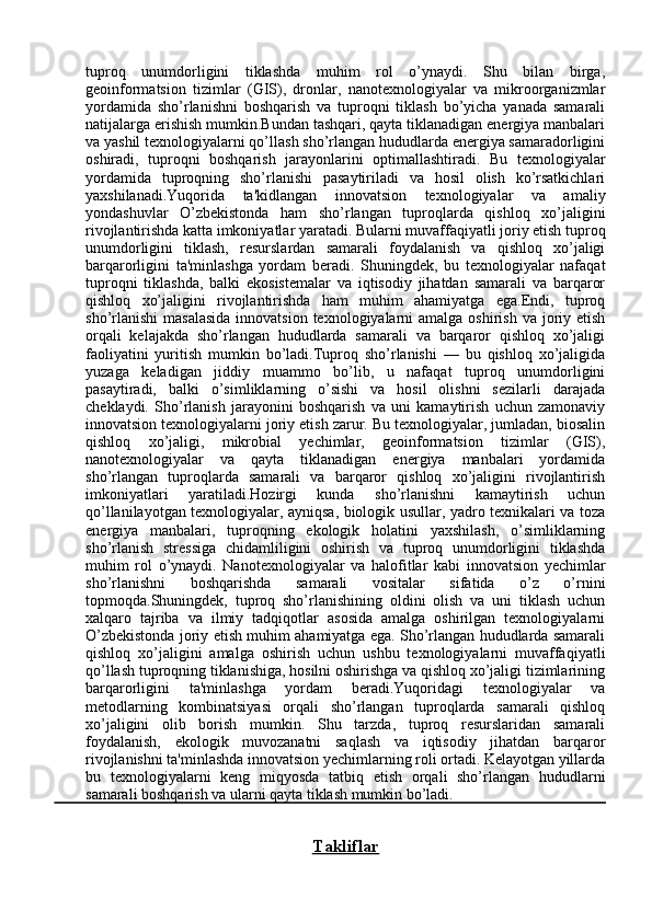 tuproq   unumdorligini   tiklashda   muhim   rol   o’ynaydi.   Shu   bilan   birga,
geoinformatsion   tizimlar   (GIS),   dronlar,   nanotexnologiyalar   va   mikroorganizmlar
yordamida   sho’rlanishni   boshqarish   va   tuproqni   tiklash   bo’yicha   yanada   samarali
natijalarga erishish mumkin.Bundan tashqari, qayta tiklanadigan energiya manbalari
va yashil texnologiyalarni qo’llash sho’rlangan hududlarda energiya samaradorligini
oshiradi,   tuproqni   boshqarish   jarayonlarini   optimallashtiradi.   Bu   texnologiyalar
yordamida   tuproqning   sho’rlanishi   pasaytiriladi   va   hosil   olish   ko’rsatkichlari
yaxshilanadi.Yuqorida   ta'kidlangan   innovatsion   texnologiyalar   va   amaliy
yondashuvlar   O’zbekistonda   ham   sho’rlangan   tuproqlarda   qishloq   xo’jaligini
rivojlantirishda katta imkoniyatlar yaratadi. Bularni muvaffaqiyatli joriy etish tuproq
unumdorligini   tiklash,   resurslardan   samarali   foydalanish   va   qishloq   xo’jaligi
barqarorligini   ta'minlashga   yordam   beradi.   Shuningdek,   bu   texnologiyalar   nafaqat
tuproqni   tiklashda,   balki   ekosistemalar   va   iqtisodiy   jihatdan   samarali   va   barqaror
qishloq   xo’jaligini   rivojlantirishda   ham   muhim   ahamiyatga   ega.Endi,   tuproq
sho’rlanishi  masalasida  innovatsion  texnologiyalarni  amalga  oshirish va joriy etish
orqali   kelajakda   sho’rlangan   hududlarda   samarali   va   barqaror   qishloq   xo’jaligi
faoliyatini   yuritish   mumkin   bo’ladi.Tuproq   sho’rlanishi   —   bu   qishloq   xo’jaligida
yuzaga   keladigan   jiddiy   muammo   bo’lib,   u   nafaqat   tuproq   unumdorligini
pasaytiradi,   balki   o’simliklarning   o’sishi   va   hosil   olishni   sezilarli   darajada
cheklaydi.   Sho’rlanish   jarayonini   boshqarish   va   uni   kamaytirish   uchun   zamonaviy
innovatsion texnologiyalarni joriy etish zarur. Bu texnologiyalar, jumladan, biosalin
qishloq   xo’jaligi,   mikrobial   yechimlar,   geoinformatsion   tizimlar   (GIS),
nanotexnologiyalar   va   qayta   tiklanadigan   energiya   manbalari   yordamida
sho’rlangan   tuproqlarda   samarali   va   barqaror   qishloq   xo’jaligini   rivojlantirish
imkoniyatlari   yaratiladi.Hozirgi   kunda   sho’rlanishni   kamaytirish   uchun
qo’llanilayotgan texnologiyalar, ayniqsa, biologik usullar, yadro texnikalari va toza
energiya   manbalari,   tuproqning   ekologik   holatini   yaxshilash,   o’simliklarning
sho’rlanish   stressiga   chidamliligini   oshirish   va   tuproq   unumdorligini   tiklashda
muhim   rol   o’ynaydi.   Nanotexnologiyalar   va   halofitlar   kabi   innovatsion   yechimlar
sho’rlanishni   boshqarishda   samarali   vositalar   sifatida   o’z   o’rnini
topmoqda.Shuningdek,   tuproq   sho’rlanishining   oldini   olish   va   uni   tiklash   uchun
xalqaro   tajriba   va   ilmiy   tadqiqotlar   asosida   amalga   oshirilgan   texnologiyalarni
O’zbekistonda joriy etish muhim ahamiyatga ega. Sho’rlangan hududlarda samarali
qishloq   xo’jaligini   amalga   oshirish   uchun   ushbu   texnologiyalarni   muvaffaqiyatli
qo’llash tuproqning tiklanishiga, hosilni oshirishga va qishloq xo’jaligi tizimlarining
barqarorligini   ta'minlashga   yordam   beradi.Yuqoridagi   texnologiyalar   va
metodlarning   kombinatsiyasi   orqali   sho’rlangan   tuproqlarda   samarali   qishloq
xo’jaligini   olib   borish   mumkin.   Shu   tarzda,   tuproq   resurslaridan   samarali
foydalanish,   ekologik   muvozanatni   saqlash   va   iqtisodiy   jihatdan   barqaror
rivojlanishni ta'minlashda innovatsion yechimlarning roli ortadi. Kelayotgan yillarda
bu   texnologiyalarni   keng   miqyosda   tatbiq   etish   orqali   sho’rlangan   hududlarni
samarali boshqarish va ularni qayta tiklash mumkin bo’ladi.
Takliflar 