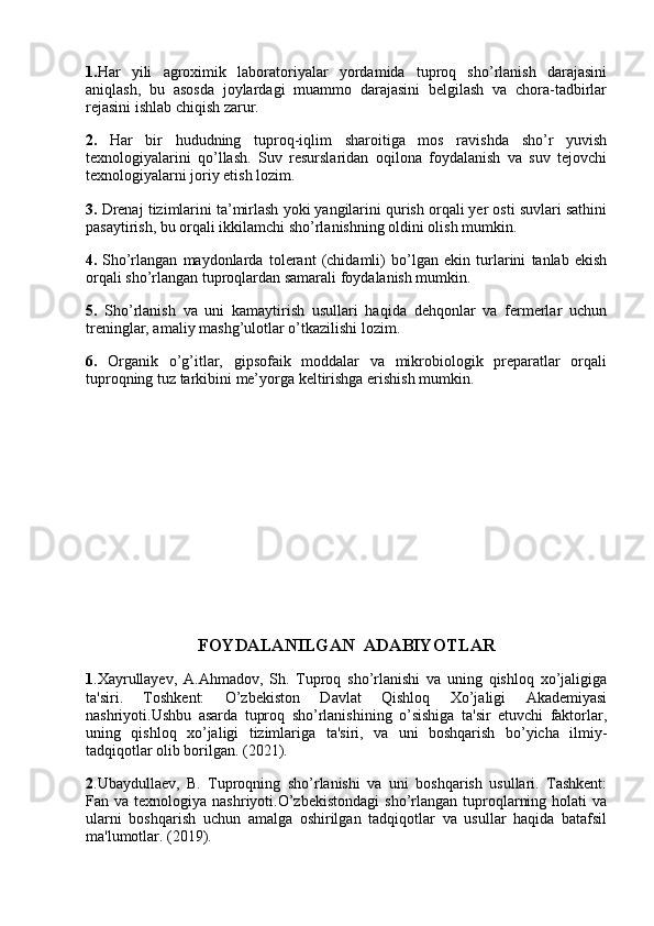 1. Har   yili   agroximik   laboratoriyalar   yordamida   tuproq   sho’rlanish   darajasini
aniqlash,   bu   asosda   joylardagi   muammo   darajasini   belgilash   va   chora-tadbirlar
rejasini ishlab chiqish zarur.
2.   Har   bir   hududning   tuproq-iqlim   sharoitiga   mos   ravishda   sho’r   yuvish
texnologiyalarini   qo’llash.   Suv   resurslaridan   oqilona   foydalanish   va   suv   tejovchi
texnologiyalarni joriy etish lozim.
3.  Drenaj tizimlarini ta’mirlash yoki yangilarini qurish orqali yer osti suvlari sathini
pasaytirish, bu orqali ikkilamchi sho’rlanishning oldini olish mumkin.
4.   Sho’rlangan   maydonlarda   tolerant   (chidamli)   bo’lgan   ekin   turlarini   tanlab   ekish
orqali sho’rlangan tuproqlardan samarali foydalanish mumkin.
5.   Sho’rlanish   va   uni   kamaytirish   usullari   haqida   dehqonlar   va   fermerlar   uchun
treninglar, amaliy mashg’ulotlar o’tkazilishi lozim.
6.   Organik   o’g’itlar,   gipsofaik   moddalar   va   mikrobiologik   preparatlar   orqali
tuproqning tuz tarkibini me’yorga keltirishga erishish mumkin.
FOYDALANILGAN  ADABIYOTLAR
1 .Xayrullayev,   A.Ahmadov,   Sh.   Tuproq   sho’rlanishi   va   uning   qishloq   xo’jaligiga
ta'siri.   Toshkent:   O’zbekiston   Davlat   Qishloq   Xo’jaligi   Akademiyasi
nashriyoti.Ushbu   asarda   tuproq   sho’rlanishining   o’sishiga   ta'sir   etuvchi   faktorlar,
uning   qishloq   xo’jaligi   tizimlariga   ta'siri,   va   uni   boshqarish   bo’yicha   ilmiy-
tadqiqotlar olib borilgan. (2021).
2 .Ubaydullaev,   B.   Tuproqning   sho’rlanishi   va   uni   boshqarish   usullari.   Tashkent:
Fan  va  texnologiya  nashriyoti.O’zbekistondagi  sho’rlangan  tuproqlarning  holati  va
ularni   boshqarish   uchun   amalga   oshirilgan   tadqiqotlar   va   usullar   haqida   batafsil
ma'lumotlar. (2019). 