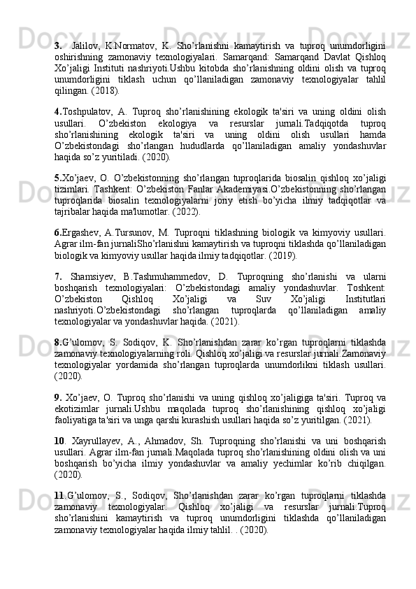 3.     Jalilov,   K.Normatov,   K.   Sho’rlanishni   kamaytirish   va   tuproq   unumdorligini
oshirishning   zamonaviy   texnologiyalari.   Samarqand:   Samarqand   Davlat   Qishloq
Xo’jaligi   Instituti   nashriyoti.Ushbu   kitobda   sho’rlanishning   oldini   olish   va   tuproq
unumdorligini   tiklash   uchun   qo’llaniladigan   zamonaviy   texnologiyalar   tahlil
qilingan. (2018).
4. Toshpulatov,   A.   Tuproq   sho’rlanishining   ekologik   ta'siri   va   uning   oldini   olish
usullari.   O’zbekiston   ekologiya   va   resurslar   jurnali.Tadqiqotda   tuproq
sho’rlanishining   ekologik   ta'siri   va   uning   oldini   olish   usullari   hamda
O’zbekistondagi   sho’rlangan   hududlarda   qo’llaniladigan   amaliy   yondashuvlar
haqida so’z yuritiladi. (2020).
5. Xo’jaev,   O.   O’zbekistonning   sho’rlangan   tuproqlarida   biosalin   qishloq   xo’jaligi
tizimlari.   Tashkent:   O’zbekiston   Fanlar   Akademiyasi.O’zbekistonning   sho’rlangan
tuproqlarida   biosalin   texnologiyalarni   joriy   etish   bo’yicha   ilmiy   tadqiqotlar   va
tajribalar haqida ma'lumotlar. (2022).
6. Ergashev,   A.Tursunov,   M.   Tuproqni   tiklashning   biologik   va   kimyoviy   usullari.
Agrar ilm-fan jurnaliSho’rlanishni kamaytirish va tuproqni tiklashda qo’llaniladigan
biologik va kimyoviy usullar haqida ilmiy tadqiqotlar. (2019).
7.   Shamsiyev,   B.Tashmuhammedov,   D.   Tuproqning   sho’rlanishi   va   ularni
boshqarish   texnologiyalari:   O’zbekistondagi   amaliy   yondashuvlar.   Toshkent:
O’zbekiston   Qishloq   Xo’jaligi   va   Suv   Xo’jaligi   Institutlari
nashriyoti.O’zbekistondagi   sho’rlangan   tuproqlarda   qo’llaniladigan   amaliy
texnologiyalar va yondashuvlar haqida. (2021).
8. G’ulomov,   S.   Sodiqov,   K.   Sho’rlanishdan   zarar   ko’rgan   tuproqlarni   tiklashda
zamonaviy texnologiyalarning roli. Qishloq xo’jaligi va resurslar jurnali.Zamonaviy
texnologiyalar   yordamida   sho’rlangan   tuproqlarda   unumdorlikni   tiklash   usullari.
(2020).
9.   Xo’jaev,   O.   Tuproq   sho’rlanishi   va   uning   qishloq   xo’jaligiga   ta'siri.   Tuproq   va
ekotizimlar   jurnali.Ushbu   maqolada   tuproq   sho’rlanishining   qishloq   xo’jaligi
faoliyatiga ta'siri va unga qarshi kurashish usullari haqida so’z yuritilgan. (2021).
10 .   Xayrullayev,   A.,   Ahmadov,   Sh.   Tuproqning   sho’rlanishi   va   uni   boshqarish
usullari. Agrar ilm-fan jurnali.Maqolada tuproq sho’rlanishining oldini olish va uni
boshqarish   bo’yicha   ilmiy   yondashuvlar   va   amaliy   yechimlar   ko’rib   chiqilgan.
(2020).
11 .G’ulomov,   S.,   Sodiqov,   Sho’rlanishdan   zarar   ko’rgan   tuproqlarni   tiklashda
zamonaviy   texnologiyalar.   Qishloq   xo’jaligi   va   resurslar   jurnali.Tuproq
sho’rlanishini   kamaytirish   va   tuproq   unumdorligini   tiklashda   qo’llaniladigan
zamonaviy texnologiyalar haqida ilmiy tahlil. . (2020). 