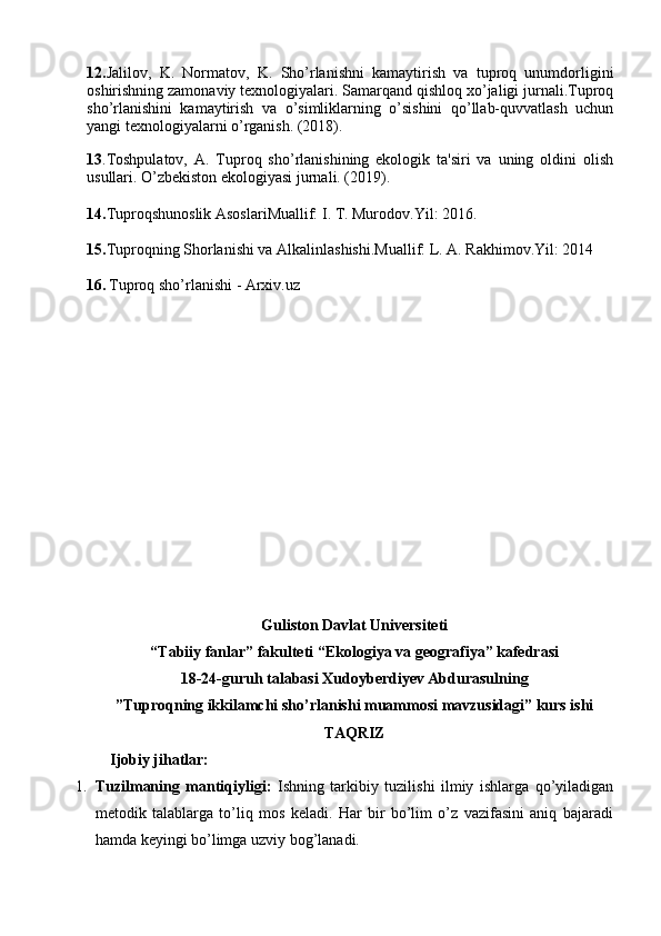 12. Jalilov,   K.   Normatov,   K.   Sho’rlanishni   kamaytirish   va   tuproq   unumdorligini
oshirishning zamonaviy texnologiyalari. Samarqand qishloq xo’jaligi jurnali.Tuproq
sho’rlanishini   kamaytirish   va   o’simliklarning   o’sishini   qo’llab-quvvatlash   uchun
yangi texnologiyalarni o’rganish. (2018).
13 .Toshpulatov,   A.   Tuproq   sho’rlanishining   ekologik   ta'siri   va   uning   oldini   olish
usullari. O’zbekiston ekologiyasi jurnali. (2019).
14. Tuproqshunoslik AsoslariMuallif: I. T. Murodov.Yil: 2016.
15. Tuproqning Shorlanishi va Alkalinlashishi.Muallif: L. A. Rakhimov.Yil: 2014
16.   Tuproq sho’rlanishi - Arxiv.uz
Guliston Davlat Universiteti
“Tabiiy fanlar” fakulteti “Ekologiya va geografiya” kafedrasi
18-24-guruh talabasi Xudoyberdiyev Abdurasulning 
”Tuproqning ikkilamchi sho’rlanishi muammosi mavzusidagi” kurs ishi
TAQRIZ
       Ijobiy jihatlar:
1. Tuzilmaning   mantiqiyligi:   Ishning   tarkibiy   tuzilishi   ilmiy   ishlarga   qo’yiladigan
metodik   talablarga   to’liq   mos   keladi.   Har   bir   bo’lim   o’z   vazifasini   aniq   bajaradi
hamda keyingi bo’limga uzviy bog’lanadi. 