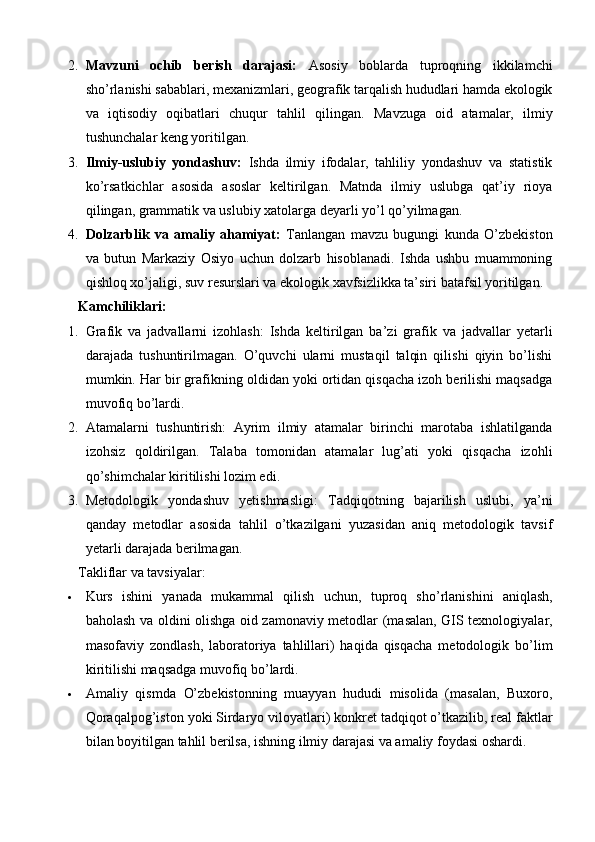 2. Mavzuni   ochib   berish   darajasi:   Asosiy   boblarda   tuproqning   ikkilamchi
sho’rlanishi sabablari, mexanizmlari, geografik tarqalish hududlari hamda ekologik
va   iqtisodiy   oqibatlari   chuqur   tahlil   qilingan.   Mavzuga   oid   atamalar,   ilmiy
tushunchalar keng yoritilgan.
3. Ilmiy-uslubiy   yondashuv:   Ishda   ilmiy   ifodalar,   tahliliy   yondashuv   va   statistik
ko’rsatkichlar   asosida   asoslar   keltirilgan.   Matnda   ilmiy   uslubga   qat’iy   rioya
qilingan, grammatik va uslubiy xatolarga deyarli yo’l qo’yilmagan.
4. Dolzarblik   va   amaliy   ahamiyat:   Tanlangan   mavzu   bugungi   kunda   O’zbekiston
va   butun   Markaziy   Osiyo   uchun   dolzarb   hisoblanadi.   Ishda   ushbu   muammoning
qishloq xo’jaligi, suv resurslari va ekologik xavfsizlikka ta’siri batafsil yoritilgan.
Kamchiliklari:
1. Grafik   va   jadvallarni   izohlash:   Ishda   keltirilgan   ba’zi   grafik   va   jadvallar   yetarli
darajada   tushuntirilmagan.   O’quvchi   ularni   mustaqil   talqin   qilishi   qiyin   bo’lishi
mumkin. Har bir grafikning oldidan yoki ortidan qisqacha izoh berilishi maqsadga
muvofiq bo’lardi.
2. Atamalarni   tushuntirish:   Ayrim   ilmiy   atamalar   birinchi   marotaba   ishlatilganda
izohsiz   qoldirilgan.   Talaba   tomonidan   atamalar   lug’ati   yoki   qisqacha   izohli
qo’shimchalar kiritilishi lozim edi.
3. Metodologik   yondashuv   yetishmasligi:   Tadqiqotning   bajarilish   uslubi,   ya’ni
qanday   metodlar   asosida   tahlil   o’tkazilgani   yuzasidan   aniq   metodologik   tavsif
yetarli darajada berilmagan.
Takliflar va tavsiyalar:
 Kurs   ishini   yanada   mukammal   qilish   uchun,   tuproq   sho’rlanishini   aniqlash,
baholash va oldini olishga oid zamonaviy metodlar   (masalan, GIS texnologiyalar,
masofaviy   zondlash,   laboratoriya   tahlillari)   haqida   qisqacha   metodologik   bo’lim
kiritilishi maqsadga muvofiq bo’lardi.
 Amaliy   qismda   O’zbekistonning   muayyan   hududi   misolida   (masalan,   Buxoro,
Qoraqalpog’iston yoki Sirdaryo viloyatlari)  konkret tadqiqot o’tkazilib, real faktlar
bilan boyitilgan tahlil berilsa, ishning ilmiy darajasi va amaliy foydasi oshardi. 