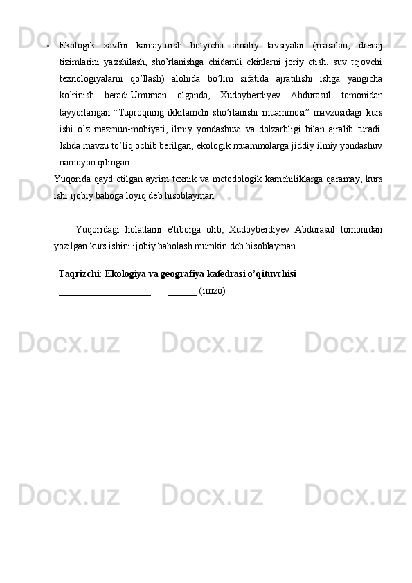 Ekologik   xavfni   kamaytirish   bo’yicha   amaliy   tavsiyalar   (masalan,   drenaj
tizimlarini   yaxshilash,   sho’rlanishga   chidamli   ekinlarni   joriy   etish,   suv   tejovchi
texnologiyalarni   qo’llash)   alohida   bo’lim   sifatida   ajratilishi   ishga   yangicha
ko’rinish   beradi. Umuman   olganda ,   Xudoyberdiyev   Abdurasul   tomonidan
tayyorlangan   “ Tuproqning   ikkilamchi   sho ’ rlanishi   muammosi ”   mavzusidagi   kurs
ishi   o ’ z   mazmun - mohiyati ,   ilmiy   yondashuvi   va   dolzarbligi   bilan   ajralib   turadi .
Ishda mavzu to’liq ochib berilgan, ekologik muammolarga jiddiy ilmiy yondashuv
namoyon qilingan.
Yuqorida   qayd  etilgan  ayrim  texnik  va   metodologik  kamchiliklarga  qaramay,  kurs
ishi  ijobiy bahoga loyiq  deb hisoblayman.
        Yuqoridagi   holatlarni   e'tiborga   olib,   Xudoyberdiyev   Abdurasul   tomonidan
yozilgan kurs ishini ijobiy baholash mumkin deb hisoblayman.
Taqrizchi: Ekologiya va geografiya kafedrasi o’qituvchisi
___________________       ______ (imzo) 