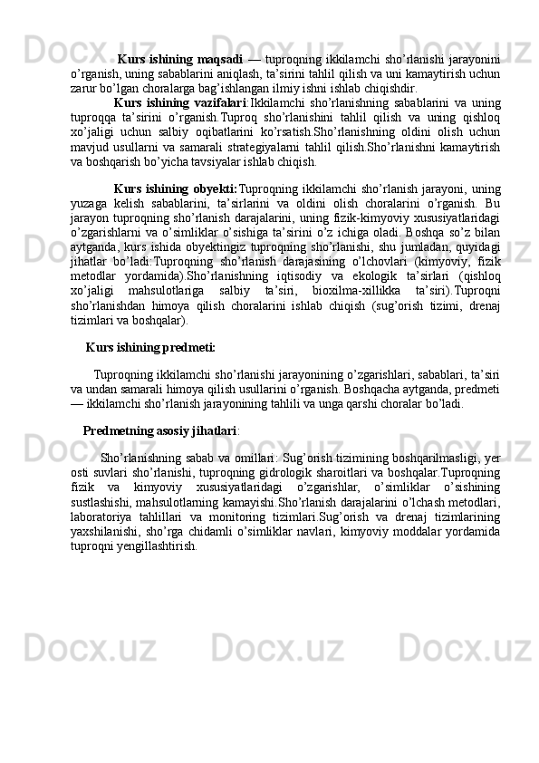 Kurs   ishining   maqsadi   —   tuproqning   ikkilamchi   sho’rlanishi   jarayonini
o’rganish, uning sabablarini aniqlash, ta’sirini tahlil qilish va uni kamaytirish uchun
zarur bo’lgan choralarga bag’ishlangan ilmiy ishni ishlab chiqishdir.
                      Kurs   ishining   vazifalari :Ikkilamchi   sho’rlanishning   sabablarini   va   uning
tuproqqa   ta’sirini   o’rganish.Tuproq   sho’rlanishini   tahlil   qilish   va   uning   qishloq
xo’jaligi   uchun   salbiy   oqibatlarini   ko’rsatish.Sho’rlanishning   oldini   olish   uchun
mavjud   usullarni   va   samarali   strategiyalarni   tahlil   qilish.Sho’rlanishni   kamaytirish
va boshqarish bo’yicha tavsiyalar ishlab chiqish.
                        Kurs   ishining   obyekti : Tuproqning   ikkilamchi   sho’rlanish   jarayoni,   uning
yuzaga   kelish   sabablarini,   ta’sirlarini   va   oldini   olish   choralarini   o’rganish.   Bu
jarayon   tuproqning  sho’rlanish   darajalarini,   uning  fizik-kimyoviy   xususiyatlaridagi
o’zgarishlarni   va   o’simliklar   o’sishiga   ta’sirini   o’z   ichiga   oladi.   Boshqa   so’z   bilan
aytganda,   kurs   ishida   obyektingiz   tuproqning   sho’rlanishi,   shu   jumladan,   quyidagi
jihatlar   bo’ladi: Tuproqning   sho’rlanish   darajasining   o’lchovlari   (kimyoviy,   fizik
metodlar   yordamida). Sho’rlanishning   iqtisodiy   va   ekologik   ta’sirlari   (qishloq
xo’jaligi   mahsulotlariga   salbiy   ta’siri,   bioxilma-xillikka   ta’siri). Tuproqni
sho’rlanishdan   himoya   qilish   choralarini   ishlab   chiqish   (sug’orish   tizimi,   drenaj
tizimlari va boshqalar).
          Kurs ishining predmeti:
                 Tuproqning ikkilamchi sho’rlanishi jarayonining o’zgarishlari, sabablari, ta’siri
va undan samarali himoya qilish usullarini o’rganish. Boshqacha aytganda, predmeti
—  ikkilamchi sho’rlanish jarayonining tahlili va unga qarshi choralar  bo’ladi.
        Predmetning asosiy jihatlari :
             Sho’rlanishning sabab va omillari : Sug’orish tizimining boshqarilmasligi, yer
osti suvlari sho’rlanishi, tuproqning gidrologik sharoitlari va boshqalar.Tuproqning
fizik   va   kimyoviy   xususiyatlaridagi   o’zgarishlar,   o’simliklar   o’sishining
sustlashishi, mahsulotlarning kamayishi.Sho’rlanish darajalarini o’lchash metodlari,
laboratoriya   tahlillari   va   monitoring   tizimlari.Sug’orish   va   drenaj   tizimlarining
yaxshilanishi,   sho’rga   chidamli   o’simliklar   navlari,   kimyoviy   moddalar   yordamida
tuproqni yengillashtirish.