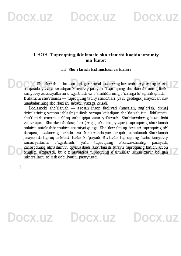 1-BOB: Tuproqning ikkilamchi sho’rlanishi haqida umumiy
ma’lumot
1.1  Sho’rlanish tushunchasi va turlari
                 Sho’rlanish  — bu tuproqdagi mineral tuzlarning konsentratsiyasining ortishi
natijasida yuzaga keladigan kimyoviy jarayon. Tuproqning sho’rlanishi uning fizik-
kimyoviy xususiyatlarini o’zgartiradi va o’simliklarning o’sishiga to’sqinlik qiladi.
     Birlamchi sho’rlanish  — tuproqning tabiiy sharoitlari, ya'ni geologik jarayonlar, suv
manbalarining sho’rlanishi sababli yuzaga keladi.
        Ikkilamchi   sho’rlanish   —   asosan   inson   faoliyati   (masalan,   sug’orish,   drenaj
tizimlarining  yomon ishlashi)  tufayli  yuzaga  keladigan  sho’rlanish   turi. Ikkilamchi
sho’rlanish   asosan   qishloq   xo’jaligiga   zarar   yetkazadi.   Sho’rlanishning   kuzatilishi
va   darajasi :   Sho’rlanish   darajalari   (engil,   o’rtacha,   yuqori)   tuproqning   sho’rlanish
holatini aniqlashda muhim ahamiyatga ega. Sho’rlanishning darajasi tuproqning pH
darajasi,   tuzlarning   tarkibi   va   konsentratsiyasi   orqali   baholanadi.Sho’rlanish
jarayonida tuproq tarkibida tuzlar ko’payadi. Bu tuzlar tuproqning fiziko-kimyoviy
xususiyatlarini   o’zgartiradi,   ya'ni   tuproqning   o'tkazuvchanligi   pasayadi,
kislorodning   almashinuvi   qiyinlashadi.Sho’rlanish   tufayli   tuproqning   kation   anion
tengligi   o’zgaradi,   bu   o’z   navbatida   tuproqning   o’simliklar   uchun   zarur   bo’lgan
minerallarni so’rish qobiliyatini pasaytiradi.
] 