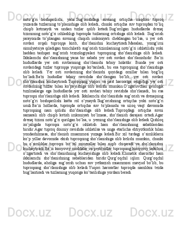 noto’g’ri   boshqarilishi,   ya'ni:Sug’orishdagi   suvning   ortiqcha   miqdori   tuproq
yuzasida   tuzlarning   to’planishiga   olib   keladi,   chunki   ortiqcha   suv   tuproqdan   to’liq
chiqib   ketmaydi   va   undan   tuzlar   qolib   ketadi.Sug’orilgan   hududlarda   drenaj
tizimining   noto’g’ri   ishlashligi   tuproqda  tuzlarning   ortishiga   olib  keladi.   Sug’orish
jarayonida   to’plangan   suvning   chiqish   imkoniyati   cheklangan   bo’lsa,   u   yer   osti
suvlari   orqali   tuproqqa   kirib,   sho’rlanishni   kuchaytiradi.Masalan,   yomg’irni
simulyatsiya qiladigan tomchilatib sug’orish tizimlarining noto’g’ri ishlatilishi yoki
haddan   tashqari   sug’orish   texnologiyalari   tuproqning   sho’rlanishiga   olib   keladi.
Ikkilamchi   sho’rlanishning   yana   bir   sababi   yer   osti   suvlari   sho’rlanishidir.   Ba’zi
hududlarda   yer   osti   suvlarining   sho’rlanishi   tabiiy   holatdir.   Bunda   yer   osti
suvlaridagi   tuzlar   tuproqqa   yuqoriga   ko’tariladi,   bu   esa   tuproqning   sho’rlanishiga
olib   keladi.   Yer   osti   suvlarining   sho’rlanishi   quyidagi   omillar   bilan   bog’liq
bo’ladi.Ba'zi   hududlar   tabiiy   ravishda   sho’rlangan   bo’lib,   yer   osti   suvlari
sho’rlanishni   kuchaytiradi.Tuproqning   yuqori   va   past   haroratga   sezgirligi   yer   osti
suvlarining   tuzlar   bilan   ko’payishiga   olib   kelishi   mumkin.O’zgaruvchan   geologik
tuzilmalarga   ega   hududlarda   yer   osti   suvlari   tabiiy   ravishda   sho’rlanadi,   bu   esa
tuproqni sho’rlanishga olib keladi. Ikkilamchi sho’rlanishda sug’orish va drenajning
noto’g’ri   boshqarilishi   katta   rol   o’ynaydi. Sug’orishning   ortiqcha   yoki   noto’g’ri
usuli .Ba’zi   hollarda,   tuproqda   ortiqcha   suv   to’planishi   va   uzoq   vaqt   davomida
tuproqning   nam   qolishi   sho’rlanishga   olib   keladi.Tuproqdagi   ortiqcha   suvni
samarali   olib   chiqib   ketish   imkoniyati   bo’lmasa,   sho’rlanish   darajasi   ortadi.Agar
drenaj tizimi noto’g’ri qurilgan bo’lsa, u  yerning sho’rlanishiga olib keladi.Qishloq
xo’jaligida   tuproqni   noto’g’ri   ishlatish   ham   sho’rlanishning   sabablaridan
biridir:Agar   tuproq   doimiy  ravishda   ishlatilsa   va   unga   etarlicha   ehtiyotkorlik  bilan
yondashilmasa,   sho’rlanish   muammosi   yuzaga   keladi.Bir   xil   turdagi   o’simliklarni
ko’p   yillar   davomida   ekish   tuproqning   sho’rlanishiga   olib   kelishi   mumkin,   chunki
bu   o’simliklar   tuproqni   bir   xil   minerallar   bilan   siqib   chiqaradi   va   sho’rlanishni
kuchaytiradi.Ba’zi kimyoviy moddalar va pestitsidlar tuproqning kimyoviy tarkibini
o’zgartiradi   va   sho’rlanishning   kuchayishiga   olib   keladi.Klimatik   sharoitlar   ham
ikkilamchi   sho’rlanishning   sabablaridan   biridir. Qurg’oqchil   iqlim :   Qurg’oqchil
hududlarda,   aholiga   sug’orish   uchun   suv   yetkazish   muammosi   mavjud   bo’lib,   bu
tuproqning   sho’rlanishiga   olib   keladi.Yuqori   haroratlar   tuproqda   namlikni   tezda
bug’lantiradi va tuzlarning yuqoriga ko’tarilishiga yordam beradi. 