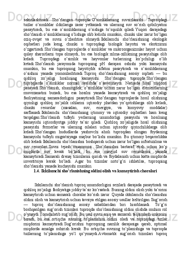 sekinlashtiradi.   Sho’rlangan   tuproqda: O’simliklarning   suvsizlanishi :   Tuproqdagi
tuzlar   o’simliklar   ildizlariga   zarar   yetkazadi   va   ularning   suv   so’rish   qobiliyatini
pasaytiradi,   bu   esa   o’simliklarning   o’sishiga   to’sqinlik   qiladi.Yuqori   darajadagi
sho’rlanish o’simliklarning o’lishiga olib kelishi mumkin, chunki ular zarur bo’lgan
oziq-ovqat   va   suvni   o’zlashtira   olmaydi.Ikkilamchi   sho’rlanishning   ekologik
oqibatlari   juda   keng,   chunki   u   tuproqdagi   biologik   hayotni   va   ekotizimni
o’zgartiradi.Sho’rlangan   tuproqlarda   o’simliklar   va   mikroorganizmlar   hayot   uchun
qulay   sharoitlarni   topa   olmaydi,   bu   esa   biologik   xilma-xillikning   pasayishiga   olib
keladi.   Tuproqdagi   o’simlik   va   hayvonlar   turlarining   ko’pchiligi   o’lib
ketadi.Sho’rlanish   jarayonida   tuproqning   pH   darajasi   oshishi   yoki   kamayishi
mumkin,   bu   esa   tuproqning   hayotiylik   sifatini   pasaytiradi   va   o’simliklarning
o’sishini   yanada   yomonlashtiradi.Tuproq   sho’rlanishining   asosiy   oqibati   —   bu
qishloq   xo’jaligi   hosilining   kamayishi.   Sho’rlangan   tuproqda:Sho’rlangan
tuproqlarda   o’simliklar   normal   ravishda   o’savermaydi.   Natijada   hosil   miqdori
pasayadi.Sho’rlanish,   shuningdek,   o’simliklar   uchun   zarur   bo’lgan   elementlarning
muvozanatini   buzadi,   bu   esa   hosilni   yanada   kamaytiradi   va   qishloq   xo’jaligi
faoliyatining   samaradorligini   pasaytiradi.Sho’rlangan   tuproqlarda   hosil   olishning
qiyinligi   qishloq   xo’jalik   ishlarini   iqtisodiy   jihatdan   yo’qotishlarga   olib   keladi,
chunki   resurslar   (masalan,   suv,   energiya,   va   kimyoviy   moddalar)
sarflanadi.Ikkilamchi   sho’rlanishning   ijtimoiy   va   iqtisodiy   oqibatlari   ham   keng
tarqalgan:Sho’rlanish   tufayli   yerlarning   unumdorligi   pasayishi   va   hosilning
kamayishi   iqtisodiyotga   jiddiy   ta’sir   qiladi.   Qishloq   xo’jaligida   hosil   olishning
pasayishi   fermerlar   va   ularning   oilalari   uchun   iqtisodiy   qiyinchiliklarga   olib
keladi.Sho’rlangan   hududlarda   yashovchi   aholi   tuproqdan   olingan   foydaning
kamayishi   tufayli   migratsiyaga   majbur   bo’lishi   mumkin.   Bu   ijtimoiy   beqarorlikka
olib keladi.Ikkilamchi sho’rlanishni boshqarish uchun zarur bo’lgan infratuzilma va
suv   resurslari: Suvni   tejash   muammosi :   Sho’rlanishni   bartaraf   etish   uchun   ko’p
miqdorda   suv   kerak   bo’ladi,   bu   esa   mavjud   suv   resurslarini   yanada
kamaytiradi.Samarali drenaj tizimlarini qurish va foydalanish uchun katta miqdorda
investitsiya   kerak   bo’ladi.   Agar   bu   tizimlar   noto’g’ri   ishlatilsa,   tuproqning
sho’rlanishi yanada kuchayishi mumkin.
1.4. Ikkilamchi sho’rlanishning oldini olish va kamaytirish choralari
                     Ikkilamchi sho’rlanish tuproq unumdorligini sezilarli darajada pasaytiradi va
qishloq xo’jaligi faoliyatiga jiddiy ta’sir ko’rsatadi. Buning oldini olish yoki ta’sirini
kamaytirish uchun samarali choralar ko’rish zarur. Quyida ikkilamchi sho’rlanishni
oldini olish va kamaytirish uchun tavsiya etilgan asosiy usullar keltirilgan. Sug’orish
—   tuproq   sho’rlanishining   asosiy   sabablaridan   biri   hisoblanadi.   To’g’ri
boshqarilgan sug’orish tizimlari tuproqda sho’rlanishning oldini olishda muhim rol
o’ynaydi. Tomchilatib sug’orish : Bu usul suvni aniq va samarali taqsimlash imkonini
beradi,   bu   esa   ortiqcha   suvning   to’planishini   oldini   oladi   va   tuproqdagi   tuzlar
miqdorini   kamaytiradi.Sug’orishni   tuproqning   namlik   darajasiga   qarab,   optimal
miqdorda   amalga   oshirish   kerak.   Bu   ortiqcha   suvning   to’planishiga   va   tuproqda
tuzlarning   to’planishiga   yo’l   qo’ymaydi.Avtomatik   sug’orish   tizimlari   tuproq 