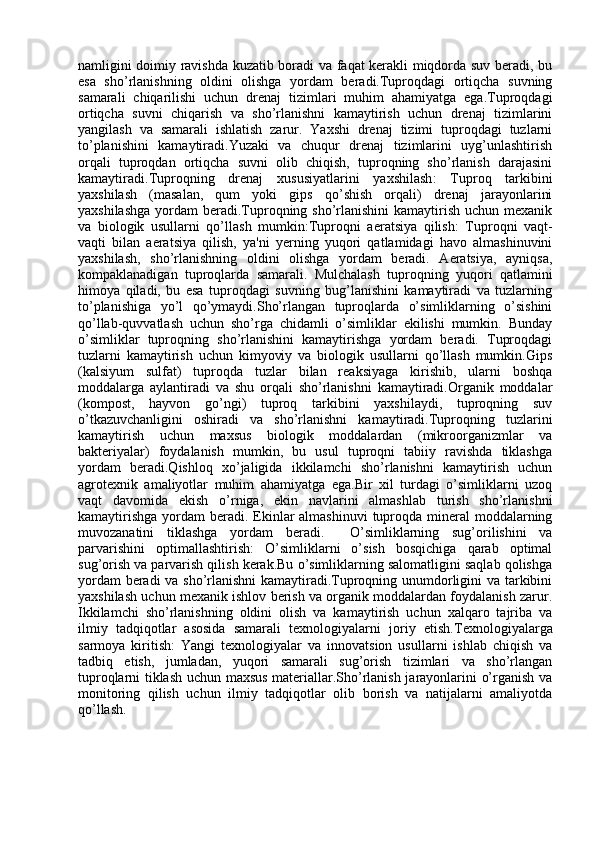namligini doimiy ravishda kuzatib boradi va faqat kerakli miqdorda suv beradi, bu
esa   sho’rlanishning   oldini   olishga   yordam   beradi.Tuproqdagi   ortiqcha   suvning
samarali   chiqarilishi   uchun   drenaj   tizimlari   muhim   ahamiyatga   ega.Tuproqdagi
ortiqcha   suvni   chiqarish   va   sho’rlanishni   kamaytirish   uchun   drenaj   tizimlarini
yangilash   va   samarali   ishlatish   zarur.   Yaxshi   drenaj   tizimi   tuproqdagi   tuzlarni
to’planishini   kamaytiradi.Yuzaki   va   chuqur   drenaj   tizimlarini   uyg’unlashtirish
orqali   tuproqdan   ortiqcha   suvni   olib   chiqish,   tuproqning   sho’rlanish   darajasini
kamaytiradi. Tuproqning   drenaj   xususiyatlarini   yaxshilash :   Tuproq   tarkibini
yaxshilash   (masalan,   qum   yoki   gips   qo’shish   orqali)   drenaj   jarayonlarini
yaxshilashga  yordam  beradi.Tuproqning sho’rlanishini  kamaytirish  uchun mexanik
va   biologik   usullarni   qo’llash   mumkin: Tuproqni   aeratsiya   qilish :   Tuproqni   vaqt-
vaqti   bilan   aeratsiya   qilish,   ya'ni   yerning   yuqori   qatlamidagi   havo   almashinuvini
yaxshilash,   sho’rlanishning   oldini   olishga   yordam   beradi.   Aeratsiya,   ayniqsa,
kompaklanadigan   tuproqlarda   samarali.   Mulchalash   tuproqning   yuqori   qatlamini
himoya   qiladi,   bu   esa   tuproqdagi   suvning   bug’lanishini   kamaytiradi   va   tuzlarning
to’planishiga   yo’l   qo’ymaydi.Sho’rlangan   tuproqlarda   o’simliklarning   o’sishini
qo’llab-quvvatlash   uchun   sho’rga   chidamli   o’simliklar   ekilishi   mumkin.   Bunday
o’simliklar   tuproqning   sho’rlanishini   kamaytirishga   yordam   beradi.   Tuproqdagi
tuzlarni   kamaytirish   uchun   kimyoviy   va   biologik   usullarni   qo’llash   mumkin.Gips
(kalsiyum   sulfat)   tuproqda   tuzlar   bilan   reaksiyaga   kirishib,   ularni   boshqa
moddalarga   aylantiradi   va   shu   orqali   sho’rlanishni   kamaytiradi.Organik   moddalar
(kompost,   hayvon   go’ngi)   tuproq   tarkibini   yaxshilaydi,   tuproqning   suv
o’tkazuvchanligini   oshiradi   va   sho’rlanishni   kamaytiradi.Tuproqning   tuzlarini
kamaytirish   uchun   maxsus   biologik   moddalardan   (mikroorganizmlar   va
bakteriyalar)   foydalanish   mumkin,   bu   usul   tuproqni   tabiiy   ravishda   tiklashga
yordam   beradi.Qishloq   xo’jaligida   ikkilamchi   sho’rlanishni   kamaytirish   uchun
agrotexnik   amaliyotlar   muhim   ahamiyatga   ega.Bir   xil   turdagi   o’simliklarni   uzoq
vaqt   davomida   ekish   o’rniga,   ekin   navlarini   almashlab   turish   sho’rlanishni
kamaytirishga  yordam  beradi.  Ekinlar  almashinuvi  tuproqda mineral  moddalarning
muvozanatini   tiklashga   yordam   beradi.     O’simliklarning   sug’orilishini   va
parvarishini   optimallashtirish :   O’simliklarni   o’sish   bosqichiga   qarab   optimal
sug’orish va parvarish qilish kerak.Bu o’simliklarning salomatligini saqlab qolishga
yordam beradi va sho’rlanishni kamaytiradi.Tuproqning unumdorligini va tarkibini
yaxshilash uchun mexanik ishlov berish va organik moddalardan foydalanish zarur.
Ikkilamchi   sho’rlanishning   oldini   olish   va   kamaytirish   uchun   xalqaro   tajriba   va
ilmiy   tadqiqotlar   asosida   samarali   texnologiyalarni   joriy   etish. Texnologiyalarga
sarmoya   kiritish :   Yangi   texnologiyalar   va   innovatsion   usullarni   ishlab   chiqish   va
tadbiq   etish,   jumladan,   yuqori   samarali   sug’orish   tizimlari   va   sho’rlangan
tuproqlarni tiklash uchun maxsus materiallar.Sho’rlanish jarayonlarini o’rganish va
monitoring   qilish   uchun   ilmiy   tadqiqotlar   olib   borish   va   natijalarni   amaliyotda
qo’llash. 