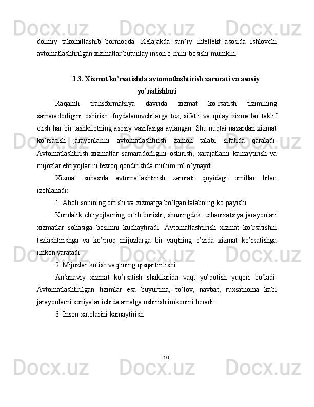 doimiy   takomillashib   bormoqda.   Kelajakda   sun’iy   intellekt   asosida   ishlovchi
avtomatlashtirilgan xizmatlar butunlay inson o’rnini bosishi mumkin.
1.3. Xizmat ko’rsatishda avtomatlashtirish zarurati va asosiy
yo’nalishlari
Raqamli   transformatsiya   davrida   xizmat   ko’rsatish   tizimining
samaradorligini   oshirish,   foydalanuvchilarga   tez,   sifatli   va   qulay   xizmatlar   taklif
etish har bir tashkilotning asosiy vazifasiga aylangan. Shu nuqtai nazardan xizmat
ko’rsa tish   jarayonlarini   avtomatlashtirish   zamon   talabi   sifatida   qaraladi.
Avtomatlashtirish   xizmatlar   samaradorligini   oshirish,   xarajatlarni   kamaytirish   va
mijozlar ehtiyojlarini tezroq qondirishda muhim rol o’ynaydi.
Xizmat   sohasida   avtomatlashtirish   zarurati   quyidagi   omillar   bilan
izohlanadi:
1. Aholi sonining ortishi va xizmatga bo’lgan talabning ko’payishi
Kundalik ehtiyojlarning ortib borishi, shuningdek, urbanizatsiya  jarayonlari
xizmatlar   sohasiga   bosimni   kuchaytiradi.   Avtomatlashtirish   xizmat   ko’rsatishni
tezlashtirishga   va   ko’proq   mijozlarga   bir   vaqtning   o’zida   xizmat   ko’rsatishga
imkon yaratadi.
2. Mijozlar kutish vaqtining qisqartirilishi
An’anaviy   xizmat   ko’rsatish   shakllarida   vaqt   yo’qotish   yuqori   bo’ladi.
Avtomatlashtirilgan   tizimlar   esa   buyurtma,   to’lov,   navbat,   ruxsatnoma   kabi
jarayonlarni soniyalar ichida amalga oshirish imkonini beradi.
3. Inson xatolarini kamaytirish
10 