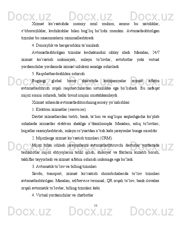 Xizmat   ko’rsatishda   insoniy   omil   muhim,   ammo   bu   xatoliklar,
e’tiborsizliklar,   kechikishlar   bilan   bog’liq   bo’lishi   mumkin.   Avtomatlashtirilgan
tizimlar bu muammolarni minimallashtiradi.
4. Doimiylik va barqarorlikni ta’minlash
Avtomatlashtirilgan   tizimlar   kechakunduz   ishlay   oladi.   Masalan,   24/7
xizmat   ko’rsatish   imkoniyati,   onlayn   to’lovlar,   avtobotlar   yoki   virtual
yordamchilar yordamida xizmat uzluksiz amalga oshiriladi.
5. Raqobatbardoshlikni oshirish
Bugungi   global   bozor   sharoitida   kompaniyalar   xizmat   sifatini
avtomatlashtirish   orqali   raqobatchilardan   ustunlikka   ega   bo’lishadi.   Bu   nafaqat
mijoz sonini oshiradi, balki brend imijini mustahkamlaydi.
Xizmat sohasida avtomatlashtirishning asosiy yo’nalishlari:
1. Elektron xizmatlar (eservices)
Davlat   xizmatlaridan   tortib,   bank,  ta’lim   va   sog’liqni   saqlashgacha   ko’plab
sohalarda   xizmatlar   elektron   shaklga   o’tkazilmoqda.   Masalan,   soliq   to’lovlari,
hujjatlar rasmiylashtirish, onlayn ro’yxatdan o’tish kabi jarayonlar bunga misoldir.
2. Mijozlarga xizmat ko’rsatish tizimlari (CRM)
Mijoz   bilan   ishlash   jarayonlarini   avtomatlashtiruvchi   dasturlar   yordamida
tashkilotlar   mijoz   ehtiyojlarini   tahlil   qilish,   shikoyat   va   fikrlarni   kuzatib   borish,
takliflar tayyorlash va xizmat sifatini oshirish imkoniga ega bo’ladi.
3. Avtomatik to’lov va billing tizimlari
Savdo,   transport,   xizmat   ko’rsatish   shoxobchalarida   to’lov   tizimlari
avtomatlashtirilgan. Masalan, selfservice terminal, QR orqali to’lov, bank ilovalari
orqali avtomatik to’lovlar, billing tizimlari kabi.
4. Virtual yordamchilar va chatbotlar
11 