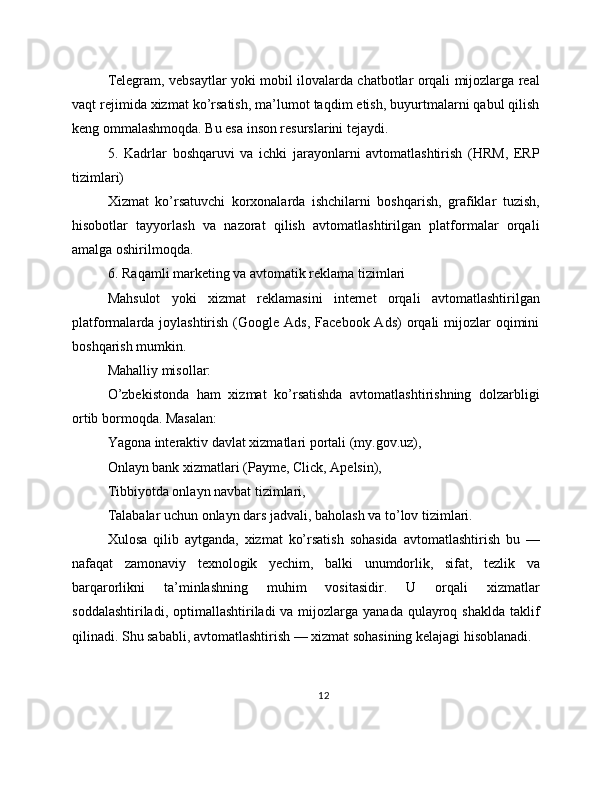 Telegram, vebsaytlar yoki mobil ilovalarda chatbotlar orqali mijozlarga real
vaqt rejimida xizmat ko’rsatish, ma’lumot taqdim etish, buyurtmalarni qabul qilish
keng ommalashmoqda. Bu esa inson resurslarini tejaydi.
5.   Kadrlar   boshqaruvi   va   ichki   jarayonlarni   avtomatlashtirish   (HRM,   ERP
tizimlari)
Xizmat   ko’rsatuvchi   korxonalarda   ishchilarni   boshqarish,   grafiklar   tuzish,
hisobotlar   tayyorlash   va   nazorat   qilish   avtomatlashtirilgan   platformalar   orqali
amalga oshirilmoqda.
6. Raqamli marketing va avtomatik reklama tizimlari
Mahsulot   yoki   xizmat   reklamasini   internet   orqali   avtomatlashtirilgan
platformalarda joylashtirish  (Google Ads,   Facebook Ads)  orqali  mijozlar  oqimini
boshqarish mumkin.
Mahalliy misollar:
O’zbekistonda   ham   xizmat   ko’rsatishda   avtomatlashtirishning   dolzarbligi
ortib bormoqda. Masalan:
Yagona interaktiv davlat xizmatlari portali (my.gov.uz),
Onlayn bank xizmatlari (Payme, Click, Apelsin),
Tibbiyotda onlayn navbat tizimlari,
Talabalar uchun onlayn dars jadvali, baholash va to’lov tizimlari.
Xulosa   qilib   aytganda,   xizmat   ko’rsatish   sohasida   avtomatlashtirish   bu   —
nafaqat   zamonaviy   texnologik   yechim,   balki   unumdorlik,   sifat,   tezlik   va
barqarorlikni   ta’minlashning   muhim   vositasidir.   U   orqali   xizmatlar
soddalashtiriladi, optimallashtiriladi  va mijozlarga yanada  qulayroq shaklda  taklif
qilinadi. Shu sababli, avtomatlashtirish — xizmat sohasining kelajagi hisoblanadi.
12 