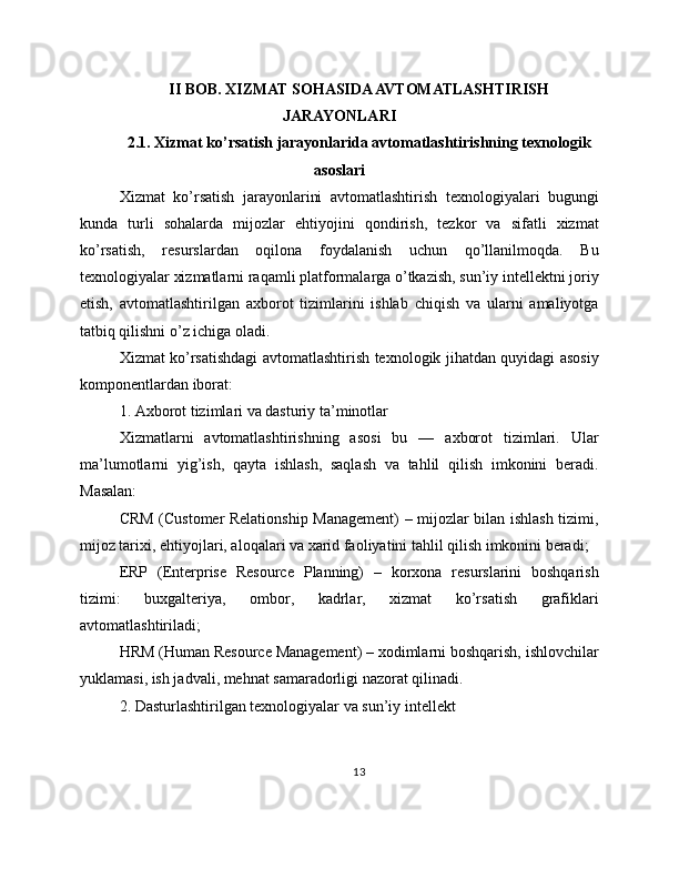 II BOB. XIZMAT SOHASIDA AVTOMATLASHTIRISH
JARAYONLARI
2.1. Xizmat ko’rsatish jarayonlarida avtomatlashtirishning texnologik
asoslari
Xizmat   ko’rsatish   jarayonlarini   avtomatlashtirish   texnologiyalari   bugungi
kunda   turli   sohalarda   mijozlar   ehtiyojini   qondirish,   tezkor   va   sifatli   xizmat
ko’rsatish,   resurslardan   oqilona   foydalanish   uchun   qo’llanilmoqda.   Bu
texnologiyalar xizmatlarni raqamli platformalarga o’tkazish, sun’iy intellektni joriy
etish,   avtomatlashtirilgan   axborot   tizimlarini   ishlab   chiqish   va   ularni   amaliyotga
tatbiq qilishni o’z ichiga oladi.
Xizmat ko’rsatishdagi avtomatlashtirish texnologik jihatdan quyidagi asosiy
komponentlardan iborat:
1. Axborot tizimlari va dasturiy ta’minotlar
Xizmatlarni   avtomatlashtirishning   asosi   bu   —   axborot   tizimlari.   Ular
ma’lumotlarni   yig’ish,   qayta   ishlash,   saqlash   va   tahlil   qilish   imkonini   beradi.
Masalan:
CRM (Customer Relationship Management) – mijozlar bilan ishlash tizimi,
mijoz tarixi, ehtiyojlari, aloqalari va xarid faoliyatini tahlil qilish imkonini beradi;
ERP   (Enterprise   Resource   Planning)   –   korxona   resurslarini   boshqarish
tizimi:   buxgalteriya,   ombor,   kadrlar,   xizmat   ko’rsatish   grafiklari
avtomatlashtiriladi;
HRM (Human Resource Management) – xodimlarni boshqarish, ishlovchilar
yuklamasi, ish jadvali, mehnat samaradorligi nazorat qilinadi.
2. Dasturlashtirilgan texnologiyalar va sun’iy intellekt
13 