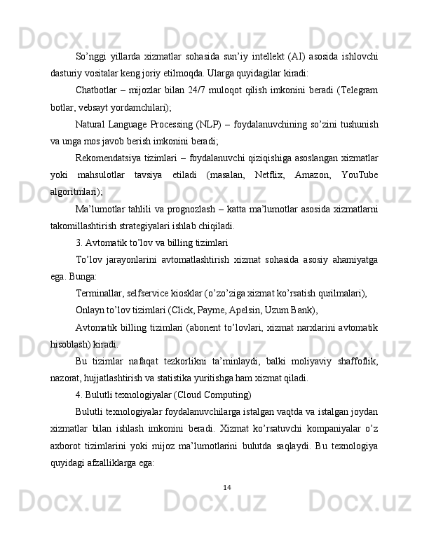 So’nggi   yillarda   xizmatlar   sohasida   sun’iy   intellekt   (AI)   asosida   ishlovchi
dasturiy vositalar keng joriy etilmoqda. Ularga quyidagilar kiradi:
Chatbotlar   –  mijozlar  bilan  24/7  muloqot  qilish  imkonini  beradi   (Telegram
botlar, vebsayt yordamchilari);
Natural   Language   Processing  (NLP)   –  foydalanuvchining   so’zini   tushunish
va unga mos javob berish imkonini beradi;
Rekomendatsiya  tizimlari – foydalanuvchi  qiziqishiga asoslangan  xizmatlar
yoki   mahsulotlar   tavsiya   etiladi   (masalan,   Netflix,   Amazon,   YouTube
algoritmlari);
Ma’lumotlar  tahlili va prognozlash  – katta ma’lumotlar asosida  xizmatlarni
takomillashtirish strategiyalari ishlab chiqiladi.
3. Avtomatik to’lov va billing tizimlari
To’lov   jarayonlarini   avtomatlashtirish   xizmat   sohasida   asosiy   ahamiyatga
ega. Bunga:
Terminallar, selfservice kiosklar (o’zo’ziga xizmat ko’rsatish qurilmalari),
Onlayn to’lov tizimlari (Click, Payme, Apelsin, Uzum Bank),
Avtomatik  billing  tizimlari   (abonent   to’lovlari,  xizmat   narxlarini   avtomatik
hisoblash) kiradi.
Bu   tizimlar   nafaqat   tezkorlikni   ta’minlaydi,   balki   moliyaviy   shaffoflik,
nazorat, hujjatlashtirish va statistika yuritishga ham xizmat qiladi.
4. Bulutli texnologiyalar (Cloud Computing)
Bulutli texnologiyalar foydalanuvchilarga istalgan vaqtda va istalgan joydan
xizmatlar   bilan   ishlash   imkonini   beradi.   Xizmat   ko’rsatuvchi   kompaniyalar   o’z
axborot   tizimlarini   yoki   mijoz   ma’lumotlarini   bulutda   saqlaydi.   Bu   texnologiya
quyidagi afzalliklarga ega:
14 