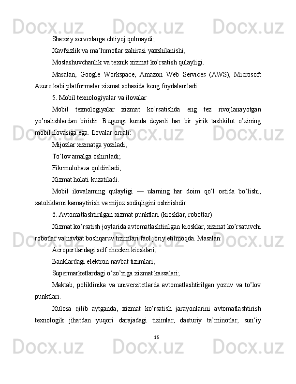 Shaxsiy serverlarga ehtiyoj qolmaydi;
Xavfsizlik va ma’lumotlar zahirasi yaxshilanishi;
Moslashuvchanlik va texnik xizmat ko’rsatish qulayligi.
Masalan,   Google   Workspace,   Amazon   Web   Services   (AWS),   Microsoft
Azure kabi platformalar xizmat sohasida keng foydalaniladi.
5. Mobil texnologiyalar va ilovalar
Mobil   texnologiyalar   xizmat   ko’rsatishda   eng   tez   rivojlanayotgan
yo’nalishlardan   biridir.   Bugungi   kunda   deyarli   har   bir   yirik   tashkilot   o’zining
mobil ilovasiga ega. Ilovalar orqali:
Mijozlar xizmatga yoziladi;
To’lov amalga oshiriladi;
Fikrmulohaza qoldiriladi;
Xizmat holati kuzatiladi.
Mobil   ilovalarning   qulayligi   —   ularning   har   doim   qo’l   ostida   bo’lishi,
xatoliklarni kamaytirish va mijoz sodiqligini oshirishdir.
6. Avtomatlashtirilgan xizmat punktlari (kiosklar, robotlar)
Xizmat ko’rsatish joylarida avtomatlashtirilgan kiosklar, xizmat ko’rsatuvchi
robotlar va navbat boshqaruv tizimlari faol joriy etilmoqda. Masalan:
Aeroportlardagi self checkin kiosklari;
Banklardagi elektron navbat tizimlari;
Supermarketlardagi o’zo’ziga xizmat kassalari;
Maktab,   poliklinika   va   universitetlarda   avtomatlashtirilgan   yozuv   va   to’lov
punktlari.
Xulosa   qilib   aytganda,   xizmat   ko’rsatish   jarayonlarini   avtomatlashtirish
texnologik   jihatdan   yuqori   darajadagi   tizimlar,   dasturiy   ta’minotlar,   sun’iy
15 