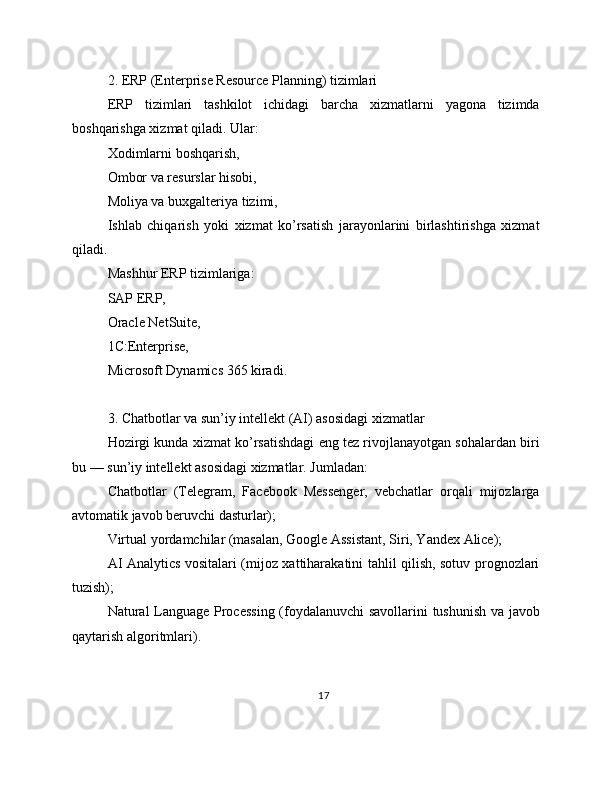 2. ERP (Enterprise Resource Planning) tizimlari
ERP   tizimlari   tashkilot   ichidagi   barcha   xizmatlarni   yagona   tizimda
boshqarishga xizmat qiladi. Ular:
Xodimlarni boshqarish,
Ombor va resurslar hisobi,
Moliya va buxgalteriya tizimi,
Ishlab   chiqarish   yoki   xizmat   ko’rsatish   jarayonlarini   birlashtirishga   xizmat
qiladi.
Mashhur ERP tizimlariga:
SAP ERP,
Oracle NetSuite,
1C:Enterprise,
Microsoft Dynamics 365 kiradi.
3. Chatbotlar va sun’iy intellekt (AI) asosidagi xizmatlar
Hozirgi kunda xizmat ko’rsatishdagi eng tez rivojlanayotgan sohalardan biri
bu — sun’iy intellekt asosidagi xizmatlar. Jumladan:
Chatbotlar   (Telegram,   Facebook   Messenger,   vebchatlar   orqali   mijozlarga
avtomatik javob beruvchi dasturlar);
Virtual yordamchilar (masalan, Google Assistant, Siri, Yandex Alice);
AI Analytics vositalari (mijoz xattiharakatini tahlil qilish, sotuv prognozlari
tuzish);
Natural Language Processing (foydalanuvchi  savollarini tushunish va javob
qaytarish algoritmlari).
17