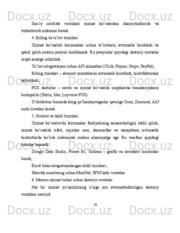 Sun’iy   intellekt   vositalari   xizmat   ko’rsatishni   shaxsiylashtirish   va
tezlashtirish imkonini beradi.
4. Billing va to’lov tizimlari
Xizmat   ko’rsatish   korxonalari   uchun   to’lovlarni   avtomatik   hisoblash   va
qabul qilish muhim jarayon hisoblanadi. Bu jarayonlar quyidagi dasturiy vositalar
orqali amalga oshiriladi:
To’lov integratsiyasi uchun API xizmatlari (Click, Payme, Stripe, PayPal);
Billing tizimlari – abonent xizmatlarini avtomatik hisoblash, hisobfakturalar
tayyorlash;
POS   dasturlar   –   savdo   va   xizmat   ko’rsatish   nuqtalarida   tranzaksiyalarni
boshqarish (Shtrix, Iiko, Loyverse POS).
O’zbekiston bozorida keng qo’llanilayotganlar qatoriga Oson, Zoomrad, Alif
mobi ilovalari kiradi.
5. Hisobot va tahlil tizimlari
Xizmat   ko’rsatuvchi   korxonalar   faoliyatining   samaradorligini   tahlil   qilish,
xizmat   ko’rsatish   sifati,   mijozlar   soni,   daromadlar   va   xarajatlarni   avtomatik
hisobotlarda   ko’rish   imkoniyati   muhim   ahamiyatga   ega.   Bu   vazifani   quyidagi
tizimlar bajaradi:
Google   Data   Studio,   Power   BI,   Tableau   –   grafik   va   interaktiv   hisobotlar
tuzish;
Excel bilan integratsiyalangan tahlil tizimlari;
Statistik monitoring uchun MaxStat, SPSS kabi vositalar.
6. Maxsus xizmat turlari uchun dasturiy vositalar
Har   bir   xizmat   yo’nalishining   o’ziga   xos   avtomatlashtirilgan   dasturiy
vositalari mavjud:
18 