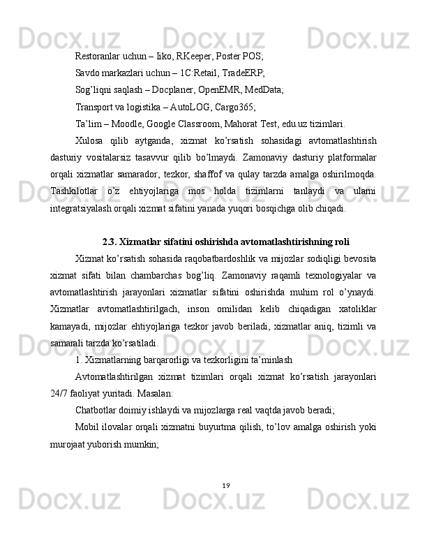 Restoranlar uchun – Iiko, RKeeper, Poster POS;
Savdo markazlari uchun – 1C:Retail, TradeERP;
Sog’liqni saqlash – Docplaner, OpenEMR, MedData;
Transport va logistika – AutoLOG, Cargo365;
Ta’lim – Moodle, Google Classroom, Mahorat Test, edu.uz tizimlari.
Xulosa   qilib   aytganda,   xizmat   ko’rsatish   sohasidagi   avtomatlashtirish
dasturiy   vositalarsiz   tasavvur   qilib   bo’lmaydi.   Zamonaviy   dasturiy   platformalar
orqali   xizmatlar   samarador,   tezkor,   shaffof   va   qulay   tarzda   amalga   oshirilmoqda.
Tashkilotlar   o’z   ehtiyojlariga   mos   holda   tizimlarni   tanlaydi   va   ularni
integratsiyalash orqali xizmat sifatini yanada yuqori bosqichga olib chiqadi.
2.3. Xizmatlar sifatini oshirishda avtomatlashtirishning roli
Xizmat ko’rsatish sohasida raqobatbardoshlik va mijozlar sodiqligi bevosita
xizmat   sifati   bilan   chambarchas   bog’liq.   Zamonaviy   raqamli   texnologiyalar   va
avtomatlashtirish   jarayonlari   xizmatlar   sifatini   oshirishda   muhim   rol   o’ynaydi.
Xizmatlar   avtomatlashtirilgach,   inson   omilidan   kelib   chiqadigan   xatoliklar
kamayadi,   mijozlar   ehtiyojlariga   tezkor   javob   beriladi,   xizmatlar   aniq,   tizimli   va
samarali tarzda ko’rsatiladi.
1. Xizmatlarning barqarorligi va tezkorligini ta’minlash
Avtomatlashtirilgan   xizmat   tizimlari   orqali   xizmat   ko’rsatish   jarayonlari
24/7 faoliyat yuritadi. Masalan:
Chatbotlar doimiy ishlaydi va mijozlarga real vaqtda javob beradi;
Mobil ilovalar orqali xizmatni buyurtma qilish, to’lov amalga oshirish yoki
murojaat yuborish mumkin;
19 