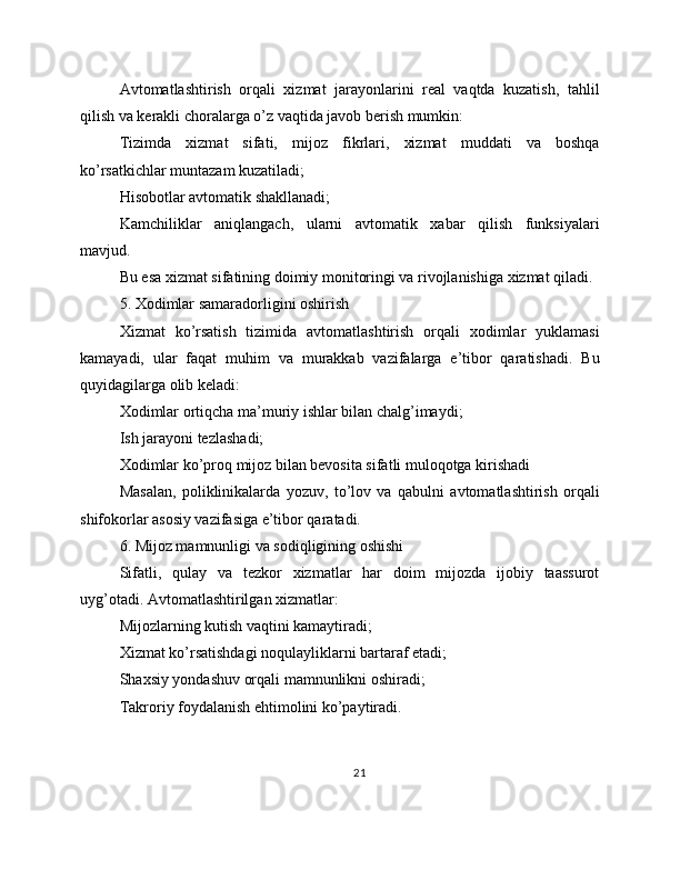 Avtomatlashtirish   orqali   xizmat   jarayonlarini   real   vaqtda   kuzatish,   tahlil
qilish va kerakli choralarga o’z vaqtida javob berish mumkin:
Tizimda   xizmat   sifati,   mijoz   fikrlari,   xizmat   muddati   va   boshqa
ko’rsatkichlar muntazam kuzatiladi;
Hisobotlar avtomatik shakllanadi;
Kamchiliklar   aniqlangach,   ularni   avtomatik   xabar   qilish   funksiyalari
mavjud.
Bu esa xizmat sifatining doimiy monitoringi va rivojlanishiga xizmat qiladi.
5. Xodimlar samaradorligini oshirish
Xizmat   ko’rsatish   tizimida   avtomatlashtirish   orqali   xodimlar   yuklamasi
kamayadi,   ular   faqat   muhim   va   murakkab   vazifalarga   e’tibor   qaratishadi.   Bu
quyidagilarga olib keladi:
Xodimlar ortiqcha ma’muriy ishlar bilan chalg’imaydi;
Ish jarayoni tezlashadi;
Xodimlar ko’proq mijoz bilan bevosita sifatli muloqotga kirishadi
Masalan,   poliklinikalarda   yozuv,   to’lov   va   qabulni   avtomatlashtirish   orqali
shifokorlar asosiy vazifasiga e’tibor qaratadi.
6. Mijoz mamnunligi va sodiqligining oshishi
Sifatli,   qulay   va   tezkor   xizmatlar   har   doim   mijozda   ijobiy   taassurot
uyg’otadi. Avtomatlashtirilgan xizmatlar:
Mijozlarning kutish vaqtini kamaytiradi;
Xizmat ko’rsatishdagi noqulayliklarni bartaraf etadi;
Shaxsiy yondashuv orqali mamnunlikni oshiradi;
Takroriy foydalanish ehtimolini ko’paytiradi.
21